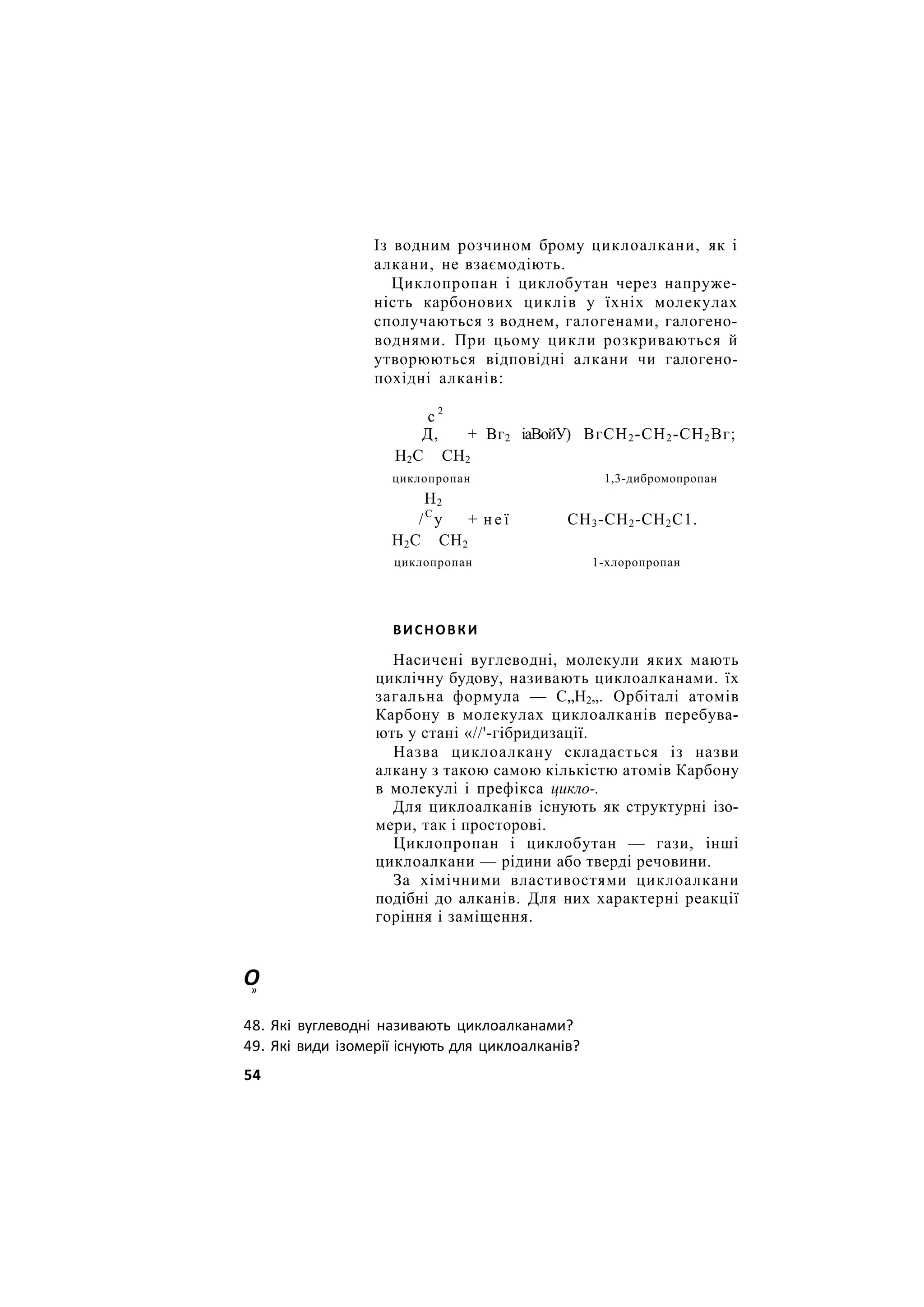 Із водним розчином брому циклоалкани, як і
алкани, не взаємодіють.
Циклопропан і циклобутан через напруже-
ність карбонових циклів у їхніх молекулах
сполучаються з воднем, галогенами, галогено-
воднями. При цьому цикли розкриваються й
утворюються відповідні алкани чи галогено-
похідні алканів:
с 2
Д, + Вг2 іаВойУ) ВгСН2-СН2-СН2Вг;
Н2С СН2
циклопропан 1,3-дибромопропан
Н2
/С
у + н е ї СН3-СН2-СН2С1.
Н2С СН2
циклопропан 1-хлоропропан
ВИСНОВКИ
Насичені вуглеводні, молекули яких мають
циклічну будову, називають циклоалканами. їх
загальна формула — С„Н2„. Орбіталі атомів
Карбону в молекулах циклоалканів перебува-
ють у стані «//'-гібридизації.
Назва циклоалкану складається із назви
алкану з такою самою кількістю атомів Карбону
в молекулі і префікса цикло-.
Для циклоалканів існують як структурні ізо-
мери, так і просторові.
Циклопропан і циклобутан — гази, інші
циклоалкани — рідини або тверді речовини.
За хімічними властивостями циклоалкани
подібні до алканів. Для них характерні реакції
горіння і заміщення.
О
»
48. Які вуглеводні називають циклоалканами?
49. Які види ізомерії існують для циклоалканів?
54
 