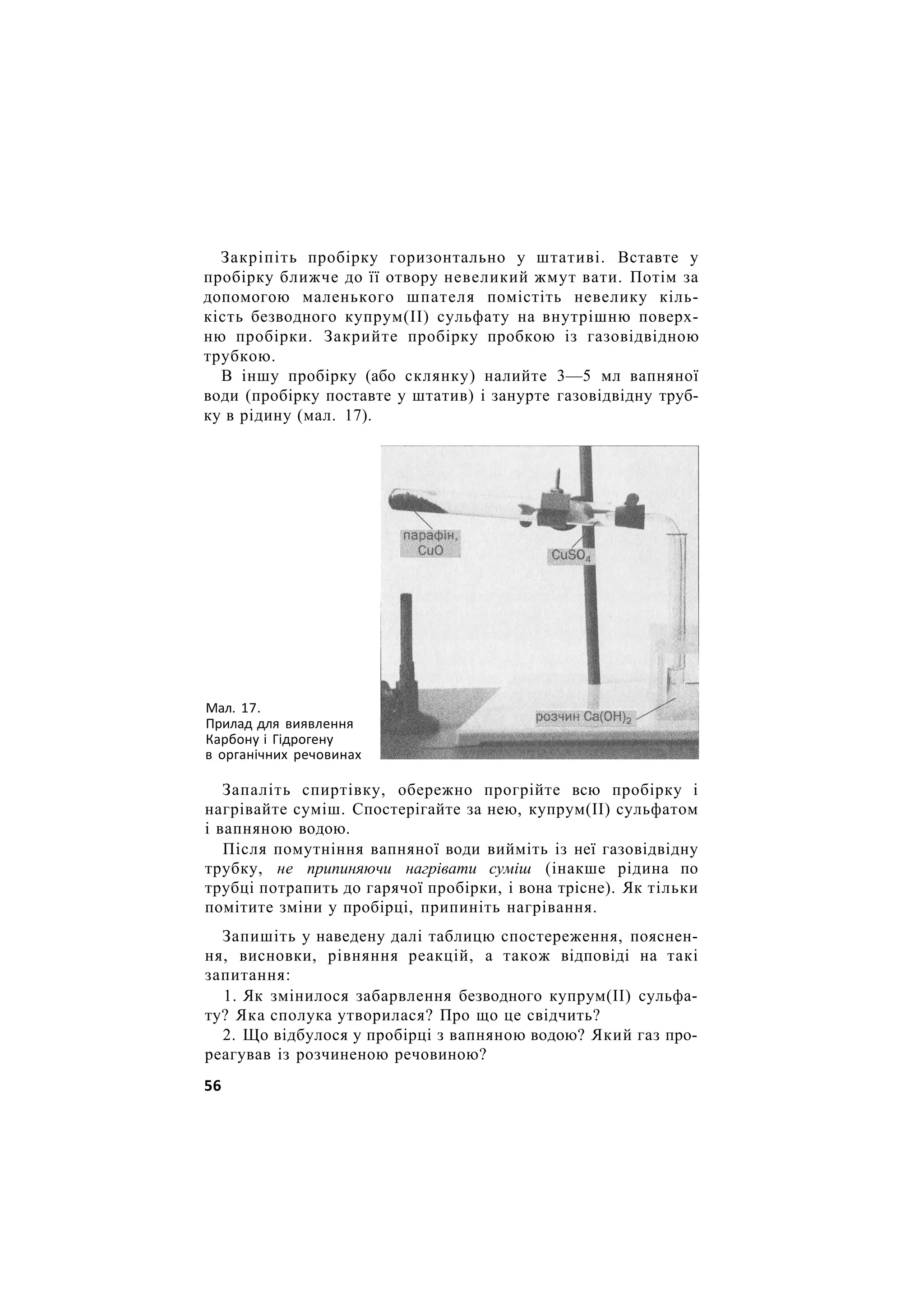 Закріпіть пробірку горизонтально у штативі. Вставте у
пробірку ближче до її отвору невеликий жмут вати. Потім за
допомогою маленького шпателя помістіть невелику кіль-
кість безводного купрум(ІІ) сульфату на внутрішню поверх-
ню пробірки. Закрийте пробірку пробкою із газовідвідною
трубкою.
В іншу пробірку (або склянку) налийте 3—5 мл вапняної
води (пробірку поставте у штатив) і занурте газовідвідну труб-
ку в рідину (мал. 17).
Карбону і Гідрогену
в органічних речовинах
Запаліть спиртівку, обережно прогрійте всю пробірку і
нагрівайте суміш. Спостерігайте за нею, купрум(ІІ) сульфатом
і вапняною водою.
Після помутніння вапняної води вийміть із неї газовідвідну
трубку, не припиняючи нагрівати суміш (інакше рідина по
трубці потрапить до гарячої пробірки, і вона трісне). Як тільки
помітите зміни у пробірці, припиніть нагрівання.
Запишіть у наведену далі таблицю спостереження, пояснен-
ня, висновки, рівняння реакцій, а також відповіді на такі
запитання:
1. Як змінилося забарвлення безводного купрум(ІІ) сульфа-
ту? Яка сполука утворилася? Про що це свідчить?
2. Що відбулося у пробірці з вапняною водою? Який газ про-
реагував із розчиненою речовиною?
Мал. 17.
Прилад для виявлення
56
 