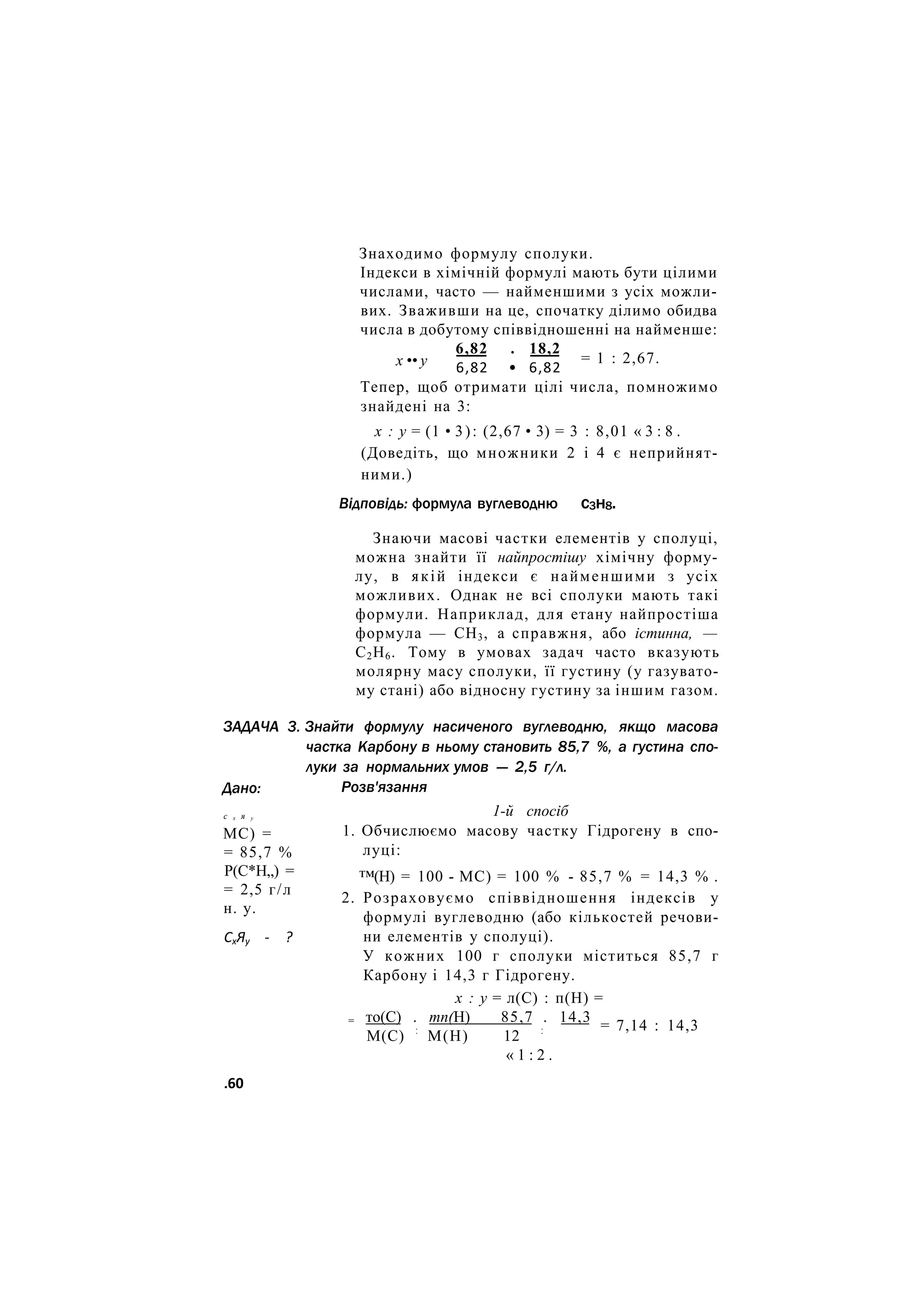 Знаходимо формулу сполуки.
Індекси в хімічній формулі мають бути цілими
числами, часто — найменшими з усіх можли-
вих. Зваживши на це, спочатку ділимо обидва
числа в добутому співвідношенні на найменше:
6,82 . 18,2
х •• у = 1 : 2,67.
6,82 • 6,82
Тепер, щоб отримати цілі числа, помножимо
знайдені на 3:
х : у = (1 • 3): (2,67 • 3) = 3 : 8,01 « 3 : 8 .
(Доведіть, що множники 2 і 4 є неприйнят-
ними.)
Відповідь: формула вуглеводню с3н8.
ЗАДАЧА 3.
Дано:
с х я у
МС) =
= 85,7 %
Р(С*Н„) =
= 2,5 г/л
н. у.
СхЯу - ?
Знаючи масові частки елементів у сполуці,
можна знайти її найпростішу хімічну форму-
лу, в якій індекси є найменшими з усіх
можливих. Однак не всі сполуки мають такі
формули. Наприклад, для етану найпростіша
формула — СН3, а справжня, або істинна, —
С2Н6. Тому в умовах задач часто вказують
молярну масу сполуки, її густину (у газувато-
му стані) або відносну густину за іншим газом.
Знайти формулу насиченого вуглеводню, якщо масова
частка Карбону в ньому становить 85,7 %, а густина спо-
луки за нормальних умов — 2,5 г/л.
Розв'язання
1-й спосіб
1. Обчислюємо масову частку Гідрогену в спо-
луці:
™(Н) = 100 - МС) = 100 % - 85,7 % = 14,3 % .
2. Розраховуємо співвідношення індексів у
формулі вуглеводню (або кількостей речови-
ни елементів у сполуці).
У кожних 100 г сполуки міститься 85,7 г
Карбону і 14,3 г Гідрогену.
х : у = л(С) : п(Н) =
= то(С) . тп(Н) 85,7 . 14,3
М(С) :
М(Н) 12 :
« 1 : 2 .
= 7,14 : 14,3
.60
 