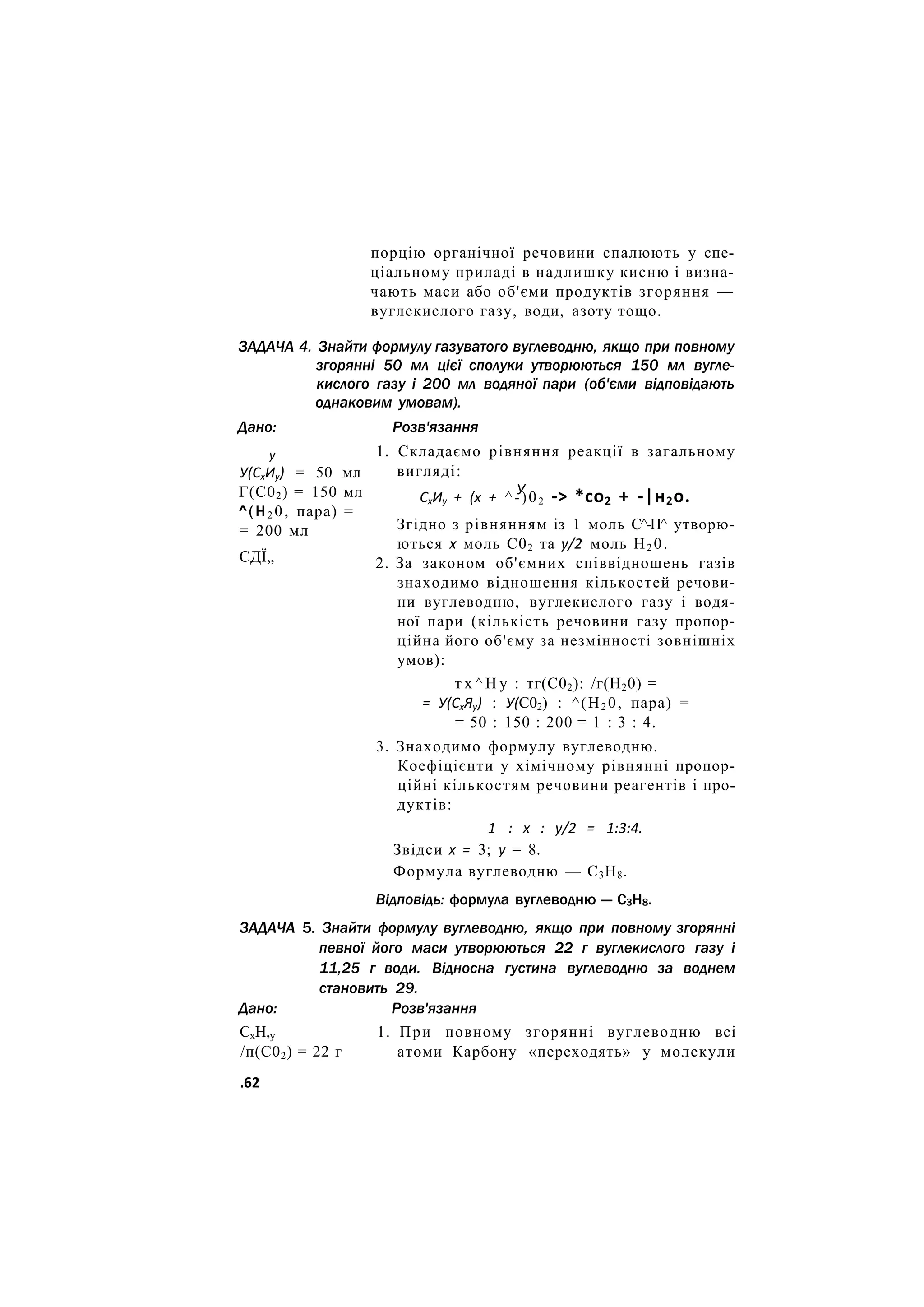 порцію органічної речовини спалюють у спе-
ціальному приладі в надлишку кисню і визна-
чають маси або об'єми продуктів згоряння —
вуглекислого газу, води, азоту тощо.
ЗАДАЧА 4. Знайти формулу газуватого вуглеводню, якщо при повному
згорянні 50 мл цієї сполуки утворюються 150 мл вугле-
кислого газу і 200 мл водяної пари (об'єми відповідають
однаковим умовам).
Розв'язання
1. Складаємо рівняння реакції в загальному
вигляді:
Дано:
у
У(СхИу) = 50 мл
Г(С02) = 150 мл
^(Н2 0, пара) =
= 200 мл
СДЇ„
У
СхИу + (х + ^-)02 -> *со2 + -|н2о.
Згідно з рівнянням із 1 моль С^-Н^ утворю-
ються х моль С02 та у/2 моль Н2 0.
2. За законом об'ємних співвідношень газів
знаходимо відношення кількостей речови-
ни вуглеводню, вуглекислого газу і водя-
ної пари (кількість речовини газу пропор-
ційна його об'єму за незмінності зовнішніх
умов):
т х ^ Н у : тг(С02): /г(Н20) =
= У(СхЯу) : У(С02) : ^(Н2 0, пара) =
= 50 : 150 : 200 = 1 : 3 : 4.
3. Знаходимо формулу вуглеводню.
Коефіцієнти у хімічному рівнянні пропор-
ційні кількостям речовини реагентів і про-
дуктів:
1 : х : у/2 = 1:3:4.
Звідси х = 3; у = 8.
Формула вуглеводню — С3Н8.
Відповідь: формула вуглеводню — С3Н8.
ЗАДАЧА 5. Знайти формулу вуглеводню, якщо при повному згорянні
певної його маси утворюються 22 г вуглекислого газу і
11,25 г води. Відносна густина вуглеводню за воднем
становить 29.
Дано: Розв'язання
СхН,у 1. При повному згорянні вуглеводню всі
/п(С02) = 22 г атоми Карбону «переходять» у молекули
.62
 
