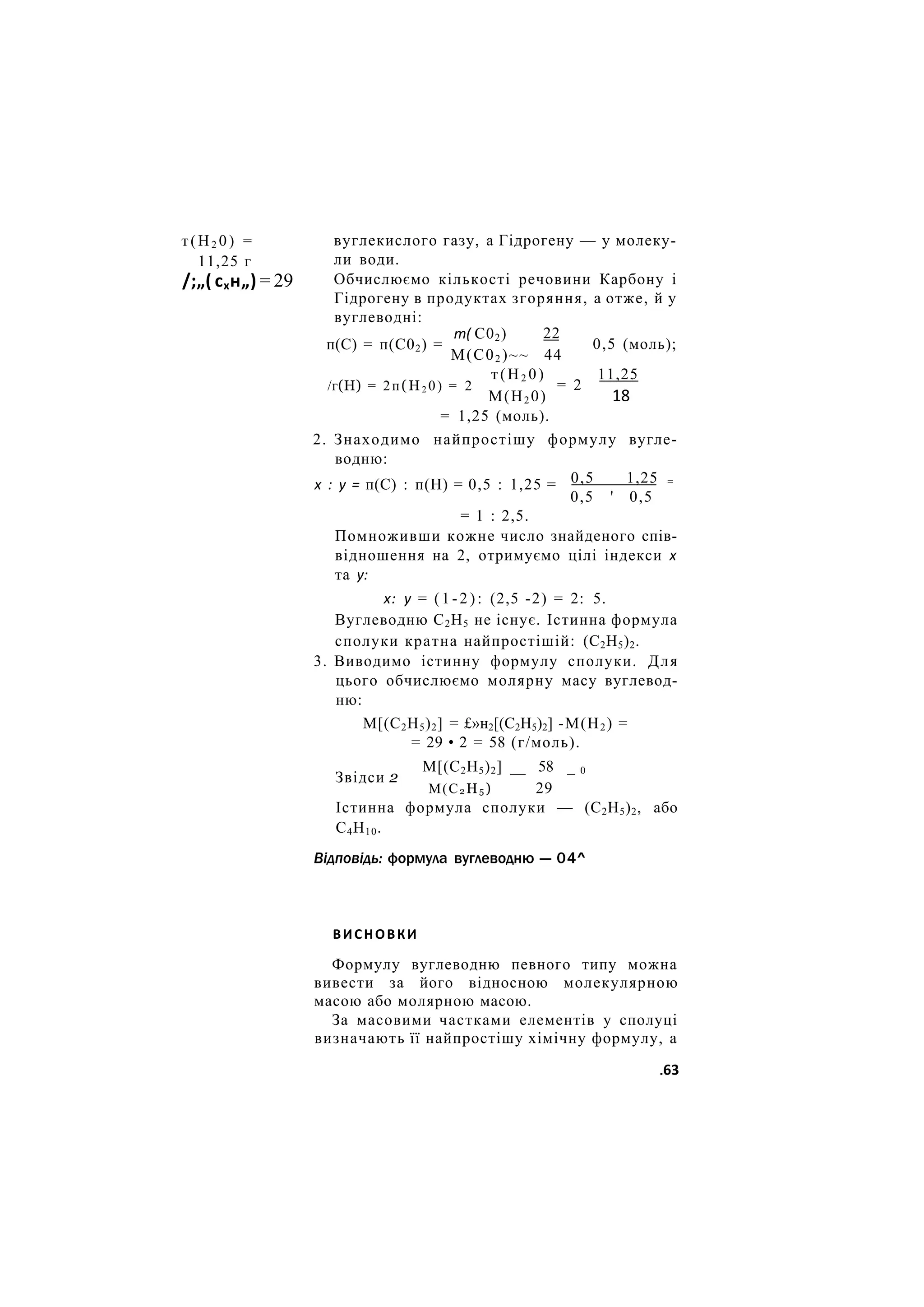 т(Н2 0) =
11,25 г
/;„( схн„) = 29
вуглекислого газу, а Гідрогену — у молеку-
ли води.
Обчислюємо кількості речовини Карбону і
Гідрогену в продуктах згоряння, а отже, й у
вуглеводні:
т( С02)
п(С) = п(С02) =
/г(Н) = 2п(Н2 0) = 2
22
М(С02 )~~ 44
т(Н2 0)
= 2
0,5 (моль);
11,25
18
х : у = п(С) : п(Н) = 0,5 : 1,25 =
М(Н2 0)
= 1,25 (моль).
2. Знаходимо найпростішу формулу вугле-
водню:
0,5 1,25 =
0,5 ' 0,5
= 1 : 2,5.
Помноживши кожне число знайденого спів-
відношення на 2, отримуємо цілі індекси х
та у:
х: у = ( 1 - 2 ) : (2,5 -2) = 2: 5.
Вуглеводню С2Н5 не існує. Істинна формула
сполуки кратна найпростішій: (С2Н5)2.
3. Виводимо істинну формулу сполуки. Для
цього обчислюємо молярну масу вуглевод-
ню:
М[(С2Н5)2] = £»н2[(С2Н5)2] -М(Н2) =
= 29 • 2 = 58 (г/моль).
М[(С2Н5)2] __ 58 _ 0
Звідси 2
М(С2 Н5 ) 29
Істинна формула сполуки — (С2Н5)2, або
С4Н10.
Відповідь: формула вуглеводню — 04^
ВИСНОВКИ
Формулу вуглеводню певного типу можна
вивести за його відносною молекулярною
масою або молярною масою.
За масовими частками елементів у сполуці
визначають її найпростішу хімічну формулу, а
.63
 