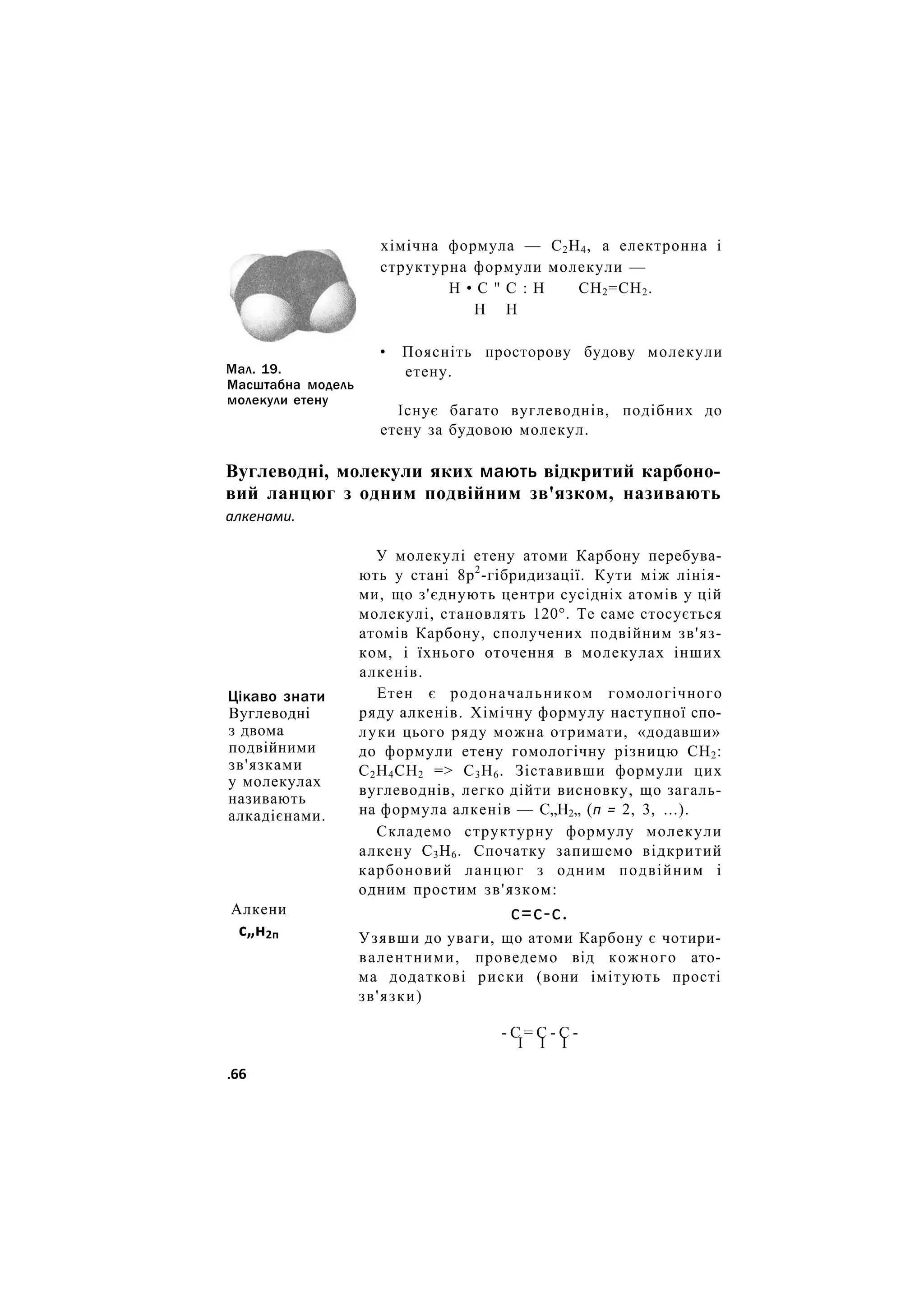 Мал. 19.
Масштабна модель
молекули етену
хімічна формула — С2Н4, а електронна і
структурна формули молекули —
Н • С " С : Н СН2=СН2.
Н Н
• Поясніть просторову будову молекули
етену.
Існує багато вуглеводнів, подібних до
етену за будовою молекул.
Вуглеводні, молекули яких мають відкритий карбоно-
вий ланцюг з одним подвійним зв'язком, називають
алкенами.
Цікаво знати
Вуглеводні
з двома
подвійними
зв'язками
у молекулах
називають
алкадієнами.
Алкени
с„н2п
У молекулі етену атоми Карбону перебува-
ють у стані 8р2
-гібридизації. Кути між лінія-
ми, що з'єднують центри сусідніх атомів у цій
молекулі, становлять 120°. Те саме стосується
атомів Карбону, сполучених подвійним зв'яз-
ком, і їхнього оточення в молекулах інших
алкенів.
Етен є родоначальником гомологічного
ряду алкенів. Хімічну формулу наступної спо-
луки цього ряду можна отримати, «додавши»
до формули етену гомологічну різницю СН2:
С2Н4СН2 => С3Н6. Зіставивши формули цих
вуглеводнів, легко дійти висновку, що загаль-
на формула алкенів — С„Н2„ (п = 2, 3, ...).
Складемо структурну формулу молекули
алкену С3Н6. Спочатку запишемо відкритий
карбоновий ланцюг з одним подвійним і
одним простим зв'язком:
с=с-с.
Узявши до уваги, що атоми Карбону є чотири-
валентними, проведемо від кожного ато-
ма додаткові риски (вони імітують прості
зв'язки)
- С = С - С -
I І І
.66
 