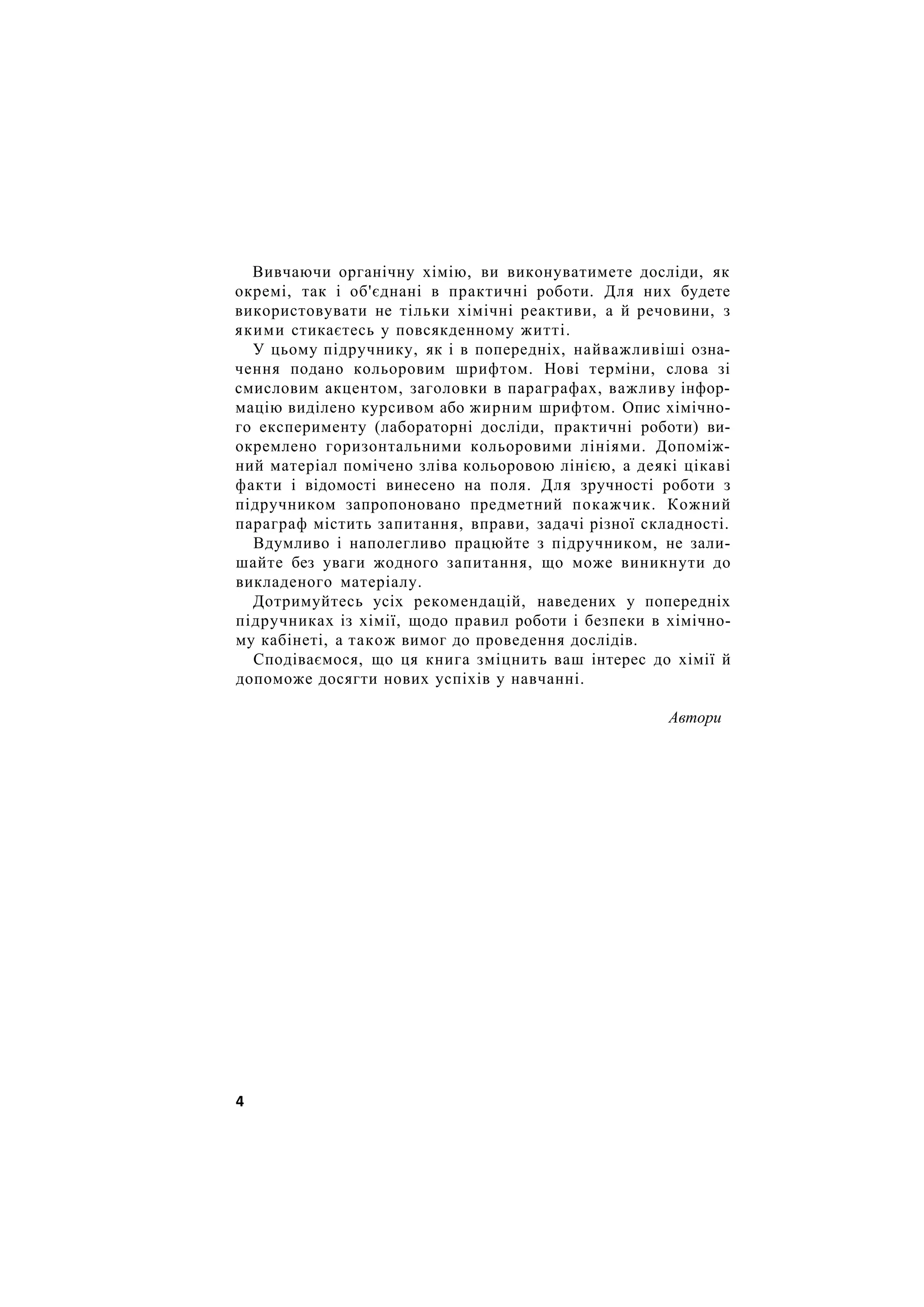 Вивчаючи органічну хімію, ви виконуватимете досліди, як
окремі, так і об'єднані в практичні роботи. Для них будете
використовувати не тільки хімічні реактиви, а й речовини, з
якими стикаєтесь у повсякденному житті.
У цьому підручнику, як і в попередніх, найважливіші озна-
чення подано кольоровим шрифтом. Нові терміни, слова зі
смисловим акцентом, заголовки в параграфах, важливу інфор-
мацію виділено курсивом або жирним шрифтом. Опис хімічно-
го експерименту (лабораторні досліди, практичні роботи) ви-
окремлено горизонтальними кольоровими лініями. Допоміж-
ний матеріал помічено зліва кольоровою лінією, а деякі цікаві
факти і відомості винесено на поля. Для зручності роботи з
підручником запропоновано предметний покажчик. Кожний
параграф містить запитання, вправи, задачі різної складності.
Вдумливо і наполегливо працюйте з підручником, не зали-
шайте без уваги жодного запитання, що може виникнути до
викладеного матеріалу.
Дотримуйтесь усіх рекомендацій, наведених у попередніх
підручниках із хімії, щодо правил роботи і безпеки в хімічно-
му кабінеті, а також вимог до проведення дослідів.
Сподіваємося, що ця книга зміцнить ваш інтерес до хімії й
допоможе досягти нових успіхів у навчанні.
Автори
4
 