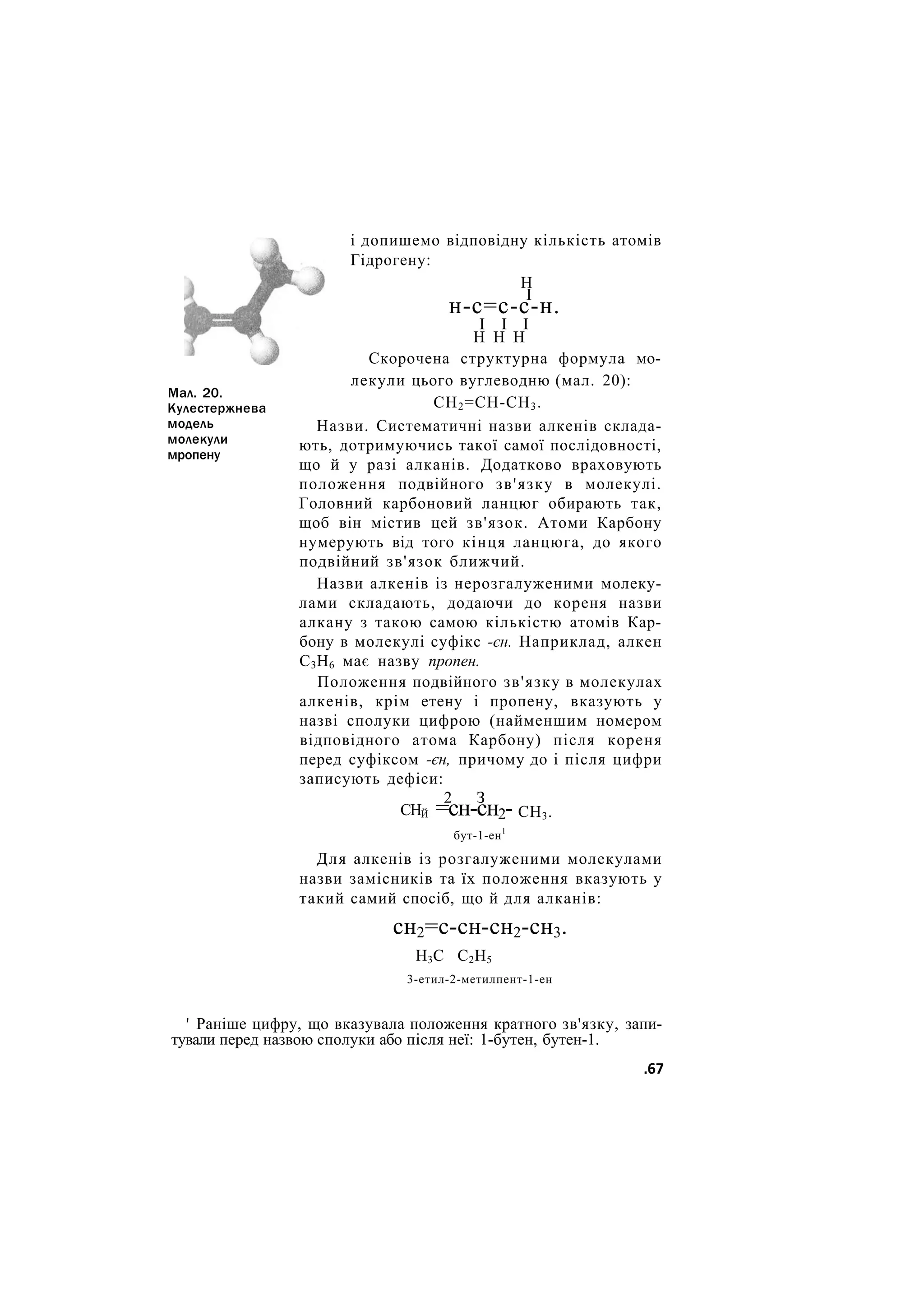 Мал. 20.
Кулестержнева
модель
молекули
мропену
і допишемо відповідну кількість атомів
Гідрогену:
Н
І
н-с=с-с-н.
І І І
Н Н Н
Скорочена структурна формула мо-
лекули цього вуглеводню (мал. 20):
СН2=СН-СН3.
Назви. Систематичні назви алкенів склада-
ють, дотримуючись такої самої послідовності,
що й у разі алканів. Додатково враховують
положення подвійного зв'язку в молекулі.
Головний карбоновий ланцюг обирають так,
щоб він містив цей зв'язок. Атоми Карбону
нумерують від того кінця ланцюга, до якого
подвійний зв'язок ближчий.
Назви алкенів із нерозгалуженими молеку-
лами складають, додаючи до кореня назви
алкану з такою самою кількістю атомів Кар-
бону в молекулі суфікс -єн. Наприклад, алкен
С3Н6 має назву пропен.
Положення подвійного зв'язку в молекулах
алкенів, крім етену і пропену, вказують у
назві сполуки цифрою (найменшим номером
відповідного атома Карбону) після кореня
перед суфіксом -єн, причому до і після цифри
записують дефіси:
СНЙ
2 З
=сн-сн2- СН3.
бут-1-ен1
Для алкенів із розгалуженими молекулами
назви замісників та їх положення вказують у
такий самий спосіб, що й для алканів:
сн2=с-сн-сн2-сн3.
Н3С С2Н5
3-етил-2-метилпент-1-ен
' Раніше цифру, що вказувала положення кратного зв'язку, запи-
тували перед назвою сполуки або після неї: 1-бутен, бутен-1.
.67
 