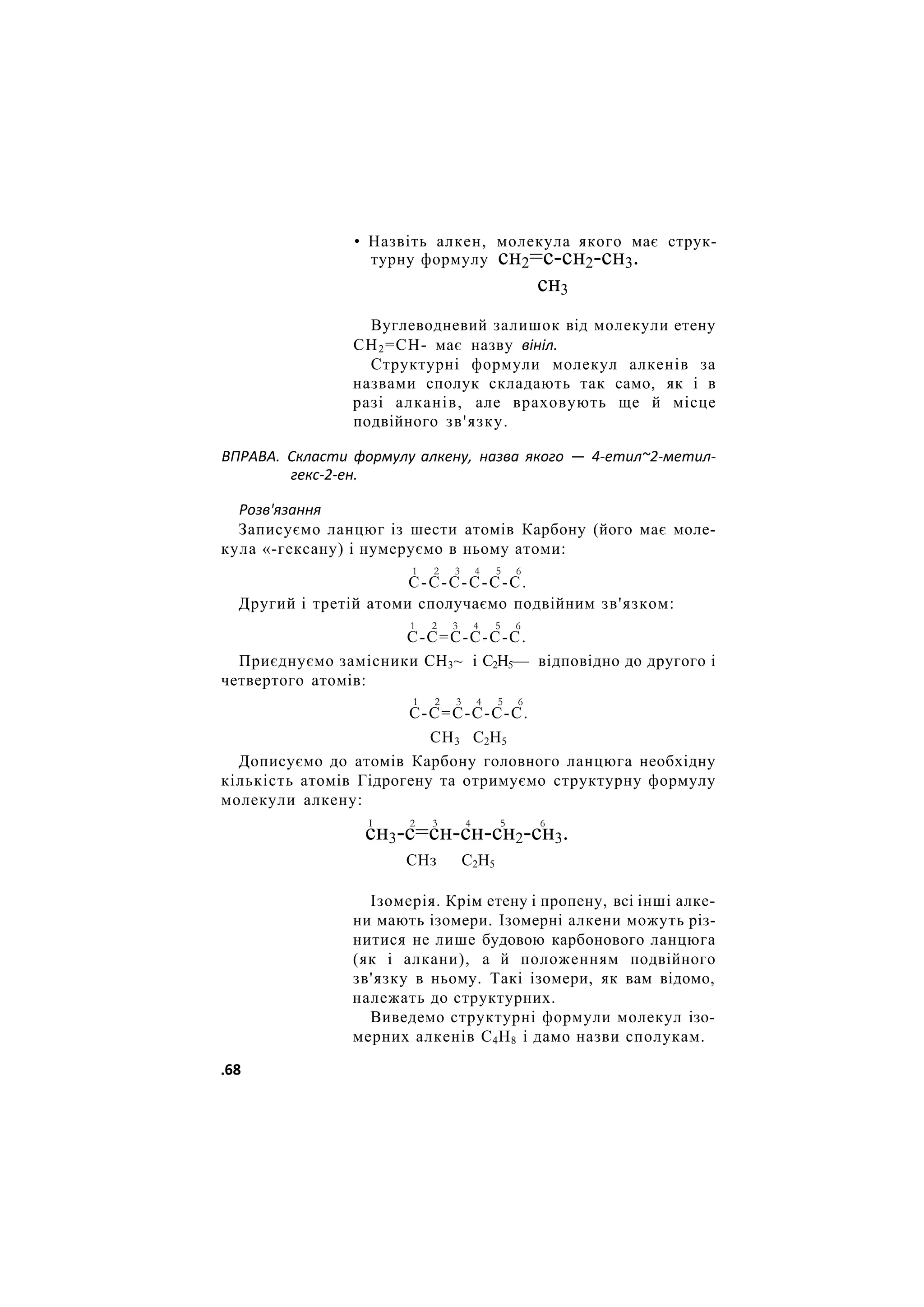 • Назвіть алкен, молекула якого має струк-
турну формулу сн2=с-сн2-сн3.
сн3
Вуглеводневий залишок від молекули етену
СН2=СН- має назву вініл.
Структурні формули молекул алкенів за
назвами сполук складають так само, як і в
разі алканів, але враховують ще й місце
подвійного зв'язку.
ВПРАВА. Скласти формулу алкену, назва якого — 4-етил~2-метил-
гекс-2-ен.
Розв'язання
Записуємо ланцюг із шести атомів Карбону (його має моле-
кула «-гексану) і нумеруємо в ньому атоми:
1 2 3 4 5 6
С-С-С-С-С-С.
Другий і третій атоми сполучаємо подвійним зв'язком:
1 2 3 4 5 6
С-С=С-С-С-С.
Приєднуємо замісники СН3~ і С2Н5— відповідно до другого і
четвертого атомів:
1 2 3 4 5 6
С-С=С-С-С-С.
СН3 С2Н5
Дописуємо до атомів Карбону головного ланцюга необхідну
кількість атомів Гідрогену та отримуємо структурну формулу
молекули алкену:
І 2 3 4 5 6
сн3-с=сн-сн-сн2-сн3.
СНз С2Н5
Ізомерія. Крім етену і пропену, всі інші алке-
ни мають ізомери. Ізомерні алкени можуть різ-
нитися не лише будовою карбонового ланцюга
(як і алкани), а й положенням подвійного
зв'язку в ньому. Такі ізомери, як вам відомо,
належать до структурних.
Виведемо структурні формули молекул ізо-
мерних алкенів С4Н8 і дамо назви сполукам.
.68
 
