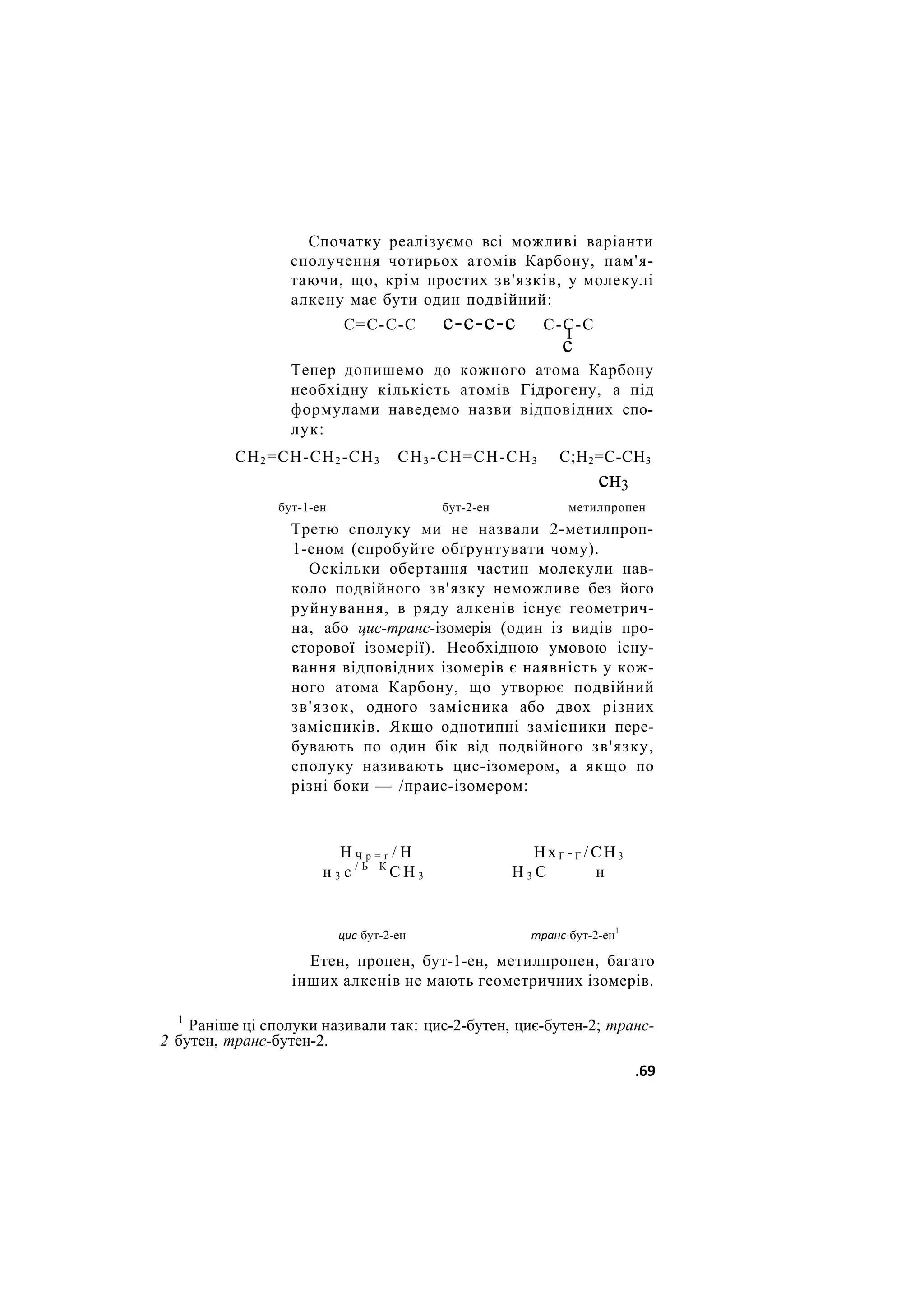 Спочатку реалізуємо всі можливі варіанти
сполучення чотирьох атомів Карбону, пам'я-
таючи, що, крім простих зв'язків, у молекулі
алкену має бути один подвійний:
С=С-С-С с-с-с-с С-С-С
І
с
Тепер допишемо до кожного атома Карбону
необхідну кількість атомів Гідрогену, а під
формулами наведемо назви відповідних спо-
лук:
СН2=СН-СН2-СН3 СН3 -СН=СН-СН3 С;Н2=С-СН3
сн3
бут-1-ен бут-2-ен метилпропен
Третю сполуку ми не назвали 2-метилпроп-
1-еном (спробуйте обґрунтувати чому).
Оскільки обертання частин молекули нав-
коло подвійного зв'язку неможливе без його
руйнування, в ряду алкенів існує геометрич-
на, або цис-транс-ізомерія (один із видів про-
сторової ізомерії). Необхідною умовою існу-
вання відповідних ізомерів є наявність у кож-
ного атома Карбону, що утворює подвійний
зв'язок, одного замісника або двох різних
замісників. Якщо однотипні замісники пере-
бувають по один бік від подвійного зв'язку,
сполуку називають цис-ізомером, а якщо по
різні боки — /праис-ізомером:
Н Ч р = г / Н Н х Г - Г / С Н 3
н 3 с / Ь К
С Н 3 Н 3 С н
цис-бут-2-ен транс-бут-2-ен1
Етен, пропен, бут-1-ен, метилпропен, багато
інших алкенів не мають геометричних ізомерів.
1
Раніше ці сполуки називали так: цис-2-бутен, циє-бутен-2; транс-
2 бутен, транс-бутен-2.
.69
 