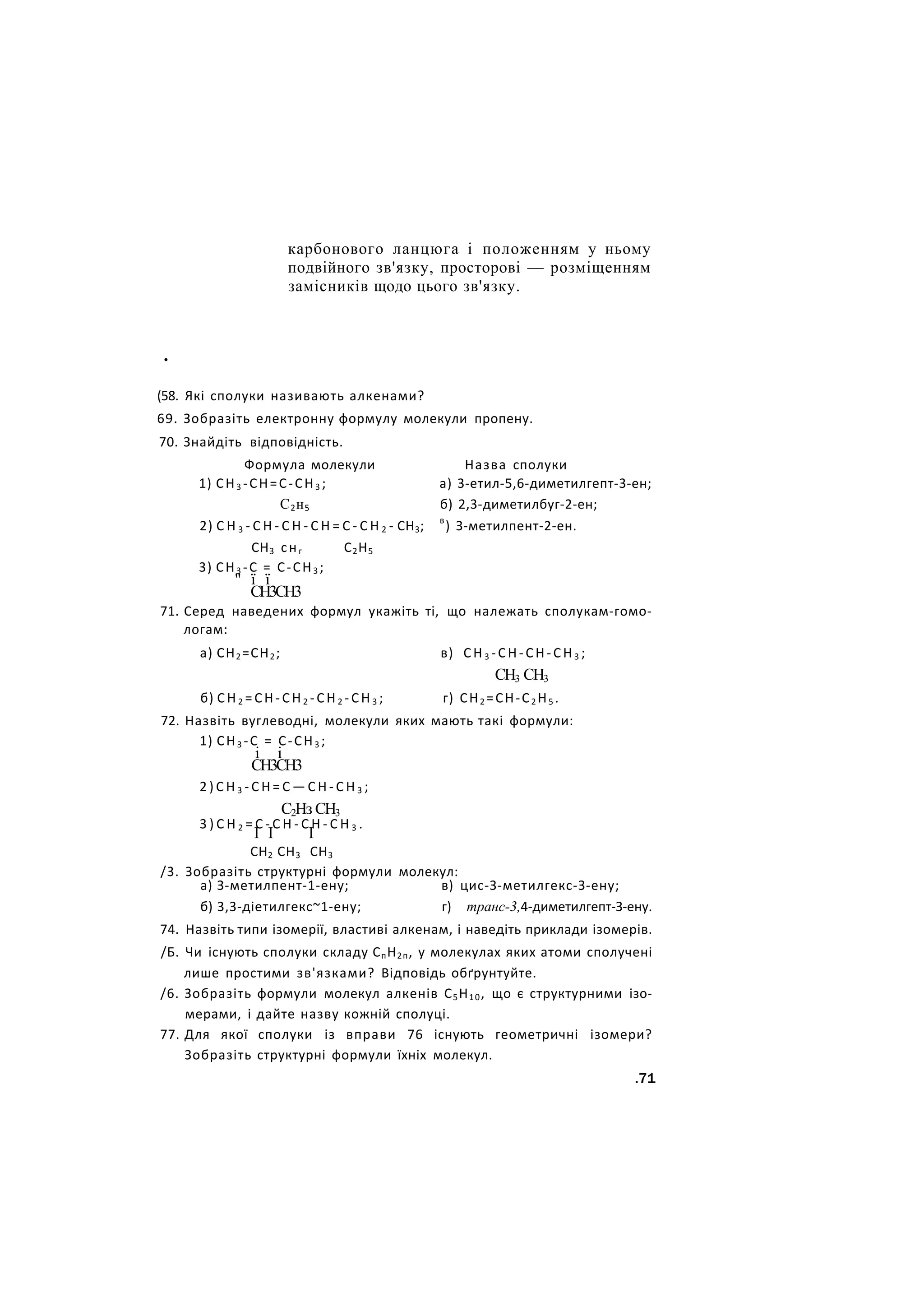 карбонового ланцюга і положенням у ньому
подвійного зв'язку, просторові — розміщенням
замісників щодо цього зв'язку.
•
(58. Які сполуки називають алкенами?
69. Зобразіть електронну формулу молекули пропену.
70. Знайдіть відповідність.
Формула молекули Назва сполуки
1) СН3 -СН=С-СН3 ; а) 3-етил-5,6-диметилгепт-3-ен;
С2н5 б) 2,3-диметилбуг-2-ен;
2) С Н 3 - С Н - С Н - С Н = С - С Н 2 - СН3; в
) З-метилпент-2-ен.
СН3 снг С2Н5
3) СН3 -С = С-СН3 ;
" ї ї
СН3СН3
71. Серед наведених формул укажіть ті, що належать сполукам-гомо-
логам:
а) СН2=СН2; в) СН3 -СН-СН-СН3 ;
СН3 СН3
б) СН2 =СН-СН2 -СН2 -СН3 ; г) СН2 =СН-С2 Н5 .
72. Назвіть вуглеводні, молекули яких мають такі формули:
1) СН3 -С = С-СН3 ;
і і
СН3СН3
2 ) С Н 3 - С Н = С — С Н - С Н 3 ;
С2Нз СН3
3 ) С Н 2 = С - С Н - С Н - С Н 3 .
I I І
СН2 СН3 СН3
/3. Зобразіть структурні формули молекул:
а) З-метилпент-1-ену; в) цис-З-метилгекс-З-ену;
б) 3,3-діетилгекс~1-ену; г) транс-3,4-диметилгепт-З-ену.
74. Назвіть типи ізомерії, властиві алкенам, і наведіть приклади ізомерів.
/Б. Чи існують сполуки складу СпН2п, у молекулах яких атоми сполучені
лише простими зв'язками? Відповідь обґрунтуйте.
/6. Зобразіть формули молекул алкенів С5Н10, що є структурними ізо-
мерами, і дайте назву кожній сполуці.
77. Для якої сполуки із вправи 76 існують геометричні ізомери?
Зобразіть структурні формули їхніх молекул.
.71
 