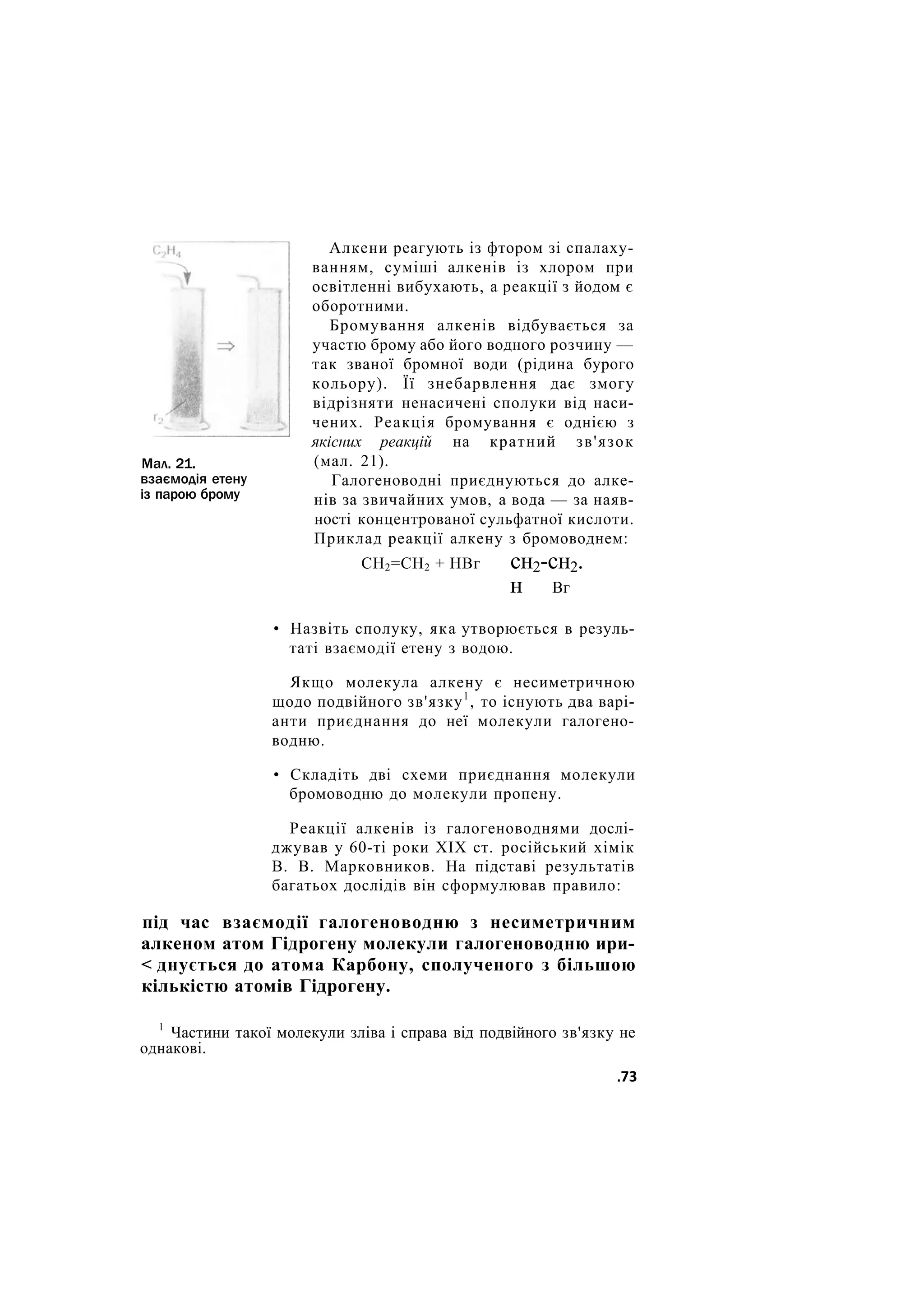 Мал. 21.
взаємодія етену
із парою брому
Алкени реагують із фтором зі спалаху-
ванням, суміші алкенів із хлором при
освітленні вибухають, а реакції з йодом є
оборотними.
Бромування алкенів відбувається за
участю брому або його водного розчину —
так званої бромної води (рідина бурого
кольору). Її знебарвлення дає змогу
відрізняти ненасичені сполуки від наси-
чених. Реакція бромування є однією з
якісних реакцій на кратний зв'язок
(мал. 21).
Галогеноводні приєднуються до алке-
нів за звичайних умов, а вода — за наяв-
ності концентрованої сульфатної кислоти.
Приклад реакції алкену з бромоводнем:
СН2=СН2 + НВг сн2-сн2.
н Вг
• Назвіть сполуку, яка утворюється в резуль-
таті взаємодії етену з водою.
Якщо молекула алкену є несиметричною
щодо подвійного зв'язку1
, то існують два варі-
анти приєднання до неї молекули галогено-
водню.
• Складіть дві схеми приєднання молекули
бромоводню до молекули пропену.
Реакції алкенів із галогеноводнями дослі-
джував у 60-ті роки XIX ст. російський хімік
В. В. Марковников. На підставі результатів
багатьох дослідів він сформулював правило:
під час взаємодії галогеноводню з несиметричним
алкеном атом Гідрогену молекули галогеноводню ири-
< днується до атома Карбону, сполученого з більшою
кількістю атомів Гідрогену.
1
Частини такої молекули зліва і справа від подвійного зв'язку не
однакові.
.73
 