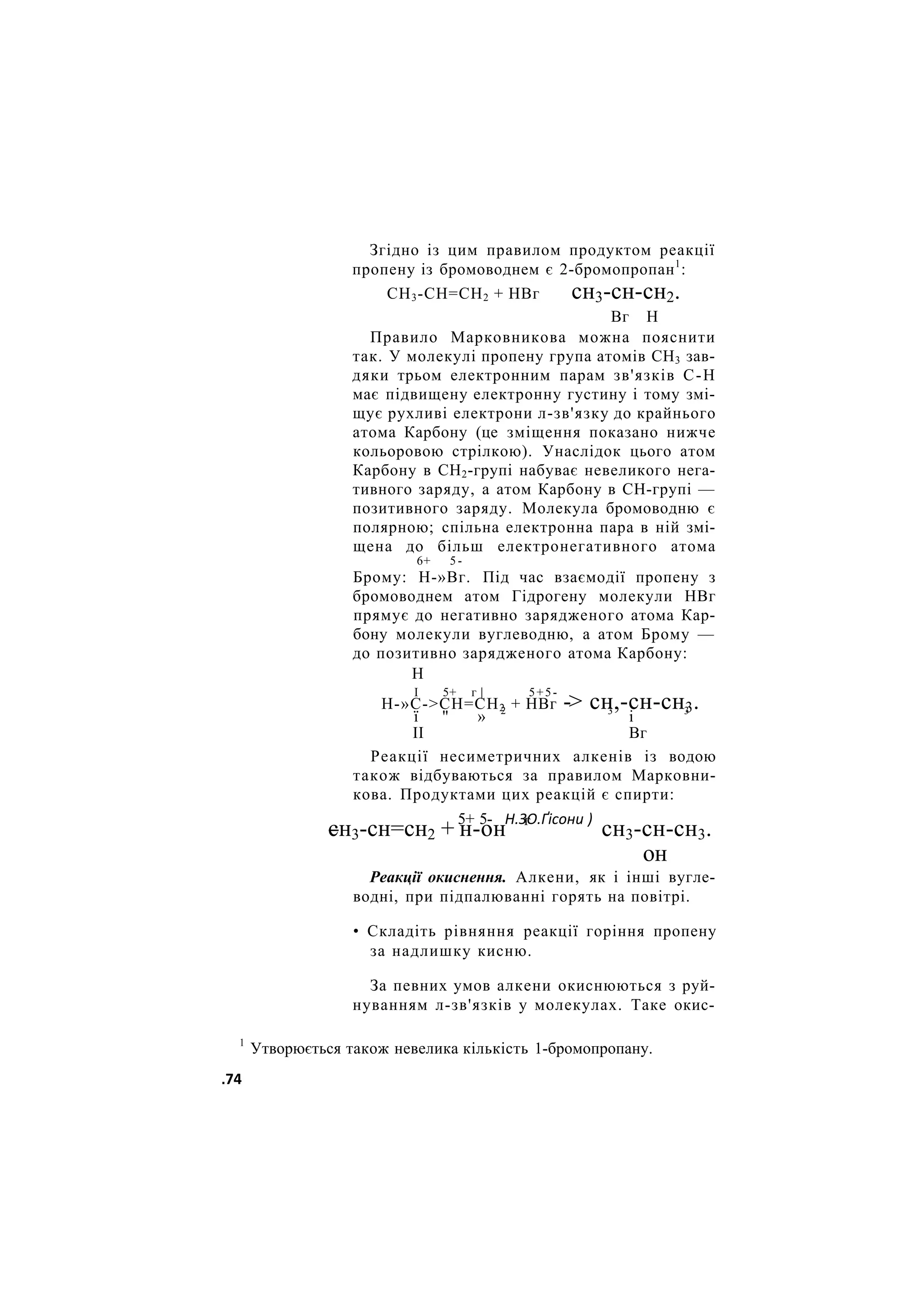 Згідно із цим правилом продуктом реакції
пропену із бромоводнем є 2-бромопропан1
:
СН3-СН=СН2 + НВг сн3-сн-сн2.
Вг Н
Правило Марковникова можна пояснити
так. У молекулі пропену група атомів СН3 зав-
дяки трьом електронним парам зв'язків С-Н
має підвищену електронну густину і тому змі-
щує рухливі електрони л-зв'язку до крайнього
атома Карбону (це зміщення показано нижче
кольоровою стрілкою). Унаслідок цього атом
Карбону в СН2-групі набуває невеликого нега-
тивного заряду, а атом Карбону в СН-групі —
позитивного заряду. Молекула бромоводню є
полярною; спільна електронна пара в ній змі-
щена до більш електронегативного атома
6+ 5 -
Брому: Н-»Вг. Під час взаємодії пропену з
бромоводнем атом Гідрогену молекули НВг
прямує до негативно зарядженого атома Кар-
бону молекули вуглеводню, а атом Брому —
до позитивно зарядженого атома Карбону:
Н
I 5+ г | 5+5-
Н-»С->СН=СН2 + НВг -> сн,-сн-сн3.
ї " » 2 3
і 3
II Вг
Реакції несиметричних алкенів із водою
також відбуваються за правилом Марковни-
кова. Продуктами цих реакцій є спирти:
5+ 5- Н.ЗО.Ґісони )
сн3-сн=сн2 + н-он г
сн3-сн-сн3.
он
Реакції окиснення. Алкени, як і інші вугле-
водні, при підпалюванні горять на повітрі.
• Складіть рівняння реакції горіння пропену
за надлишку кисню.
За певних умов алкени окиснюються з руй-
нуванням л-зв'язків у молекулах. Таке окис-
1
Утворюється також невелика кількість 1-бромопропану.
.74
 