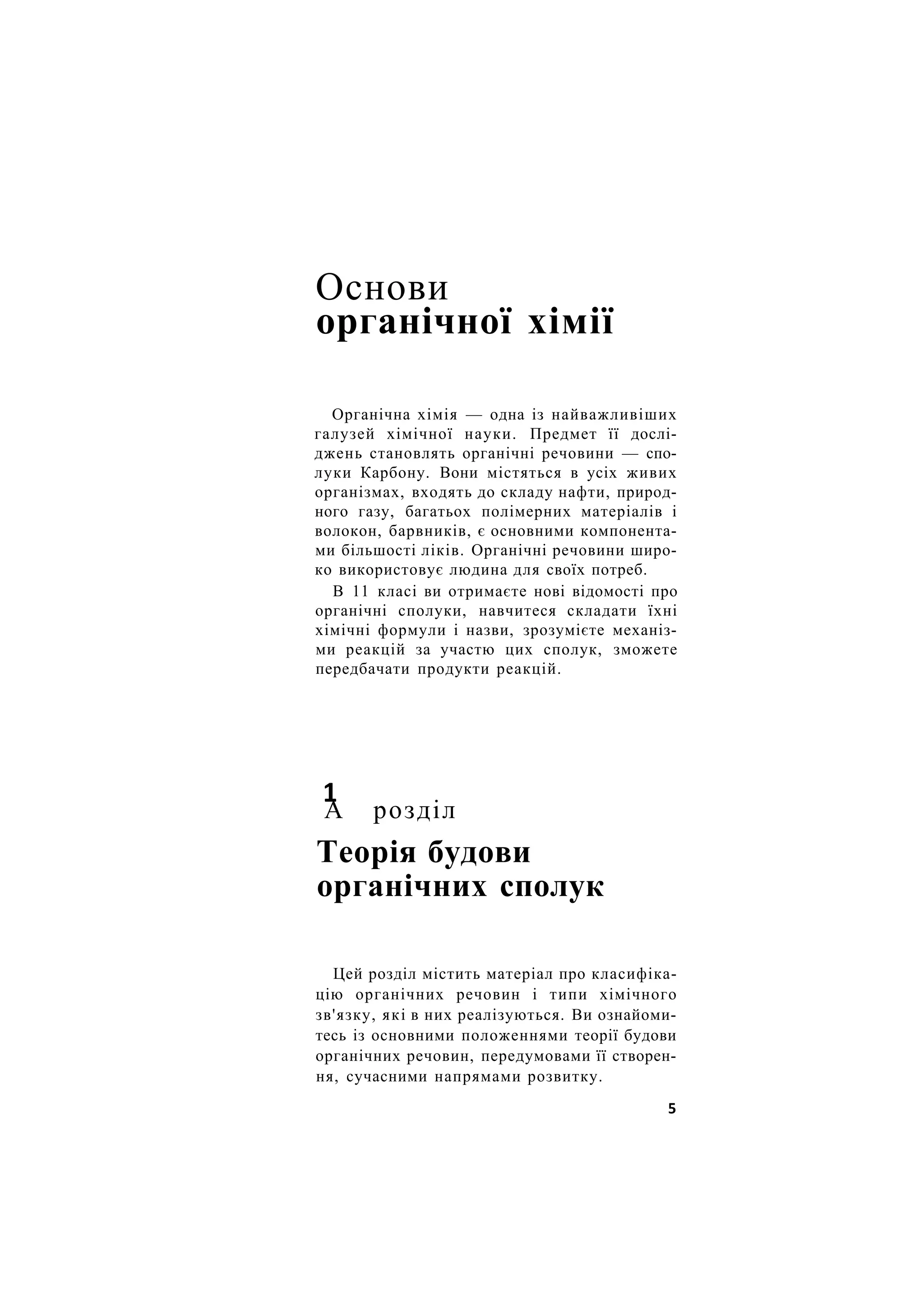 Основи
органічної хімії
Органічна хімія — одна із найважливіших
галузей хімічної науки. Предмет її дослі-
джень становлять органічні речовини — спо-
луки Карбону. Вони містяться в усіх живих
організмах, входять до складу нафти, природ-
ного газу, багатьох полімерних матеріалів і
волокон, барвників, є основними компонента-
ми більшості ліків. Органічні речовини широ-
ко використовує людина для своїх потреб.
В 11 класі ви отримаєте нові відомості про
органічні сполуки, навчитеся складати їхні
хімічні формули і назви, зрозумієте механіз-
ми реакцій за участю цих сполук, зможете
передбачати продукти реакцій.
1
А розділ
Теорія будови
органічних сполук
Цей розділ містить матеріал про класифіка-
цію органічних речовин і типи хімічного
зв'язку, які в них реалізуються. Ви ознайоми-
тесь із основними положеннями теорії будови
органічних речовин, передумовами її створен-
ня, сучасними напрямами розвитку.
5
 
