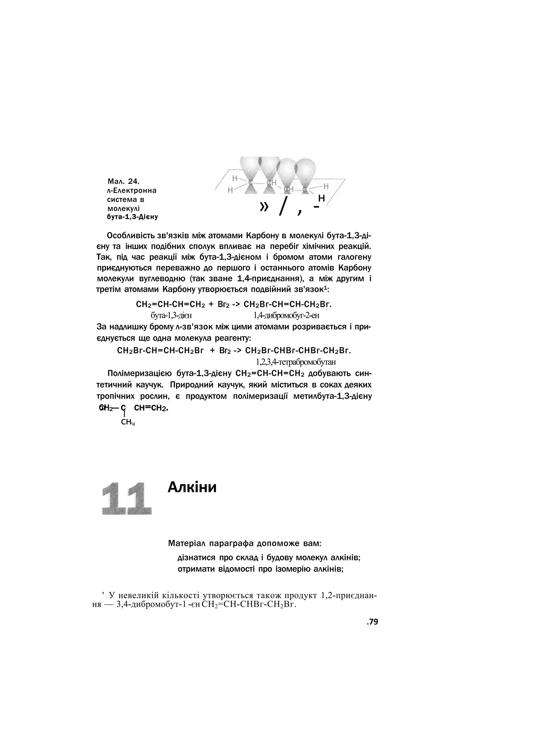 Мал. 24.
л-Електронна
система в
молекулі
бута-1,3-Дієну
» / , -н
Особливість зв'язків між атомами Карбону в молекулі бута-1,3-ді-
єну та інших подібних сполук впливає на перебіг хімічних реакцій.
Так, під час реакції між бута-1,3-дієном і бромом атоми галогену
приєднуються переважно до першого і останнього атомів Карбону
молекули вуглеводню (так зване 1,4-приєднання), а між другим і
третім атомами Карбону утворюється подвійний зв'язок1:
СН2=СН-СН=СН2 + Вг2 -> СН2Вг-СН=СН-СН2Вг.
бута-1,3-дієн 1,4-дибромобуг-2-ен
За надлишку брому л-зв'язок між цими атомами розривається і при-
єднується ще одна молекула реагенту:
СН2Вг-СН=СН-СН2Вг + Вг2 -> СН2Вг-СНВг-СНВг-СН2Вг.
1,2,3,4-тетрабромобутан
Полімеризацією бута-1,3-дієну СН2=СН-СН=СН2 добувають син-
тетичний каучук. Природний каучук, який міститься в соках деяких
тропічних рослин, є продуктом полімеризації метилбута-1,3-дієну
СН2— с сн=сн2.
ог
І
снч
Алкіни
Матеріал параграфа допоможе вам:
дізнатися про склад і будову молекул алкінів;
отримати відомості про ізомерію алкінів;
' У невеликій кількості утворюється також продукт 1,2-приєднан-
ня — 3,4-дибромобут-1 -єн СН2=СН-СНВг-СН2Вг.
.79
 