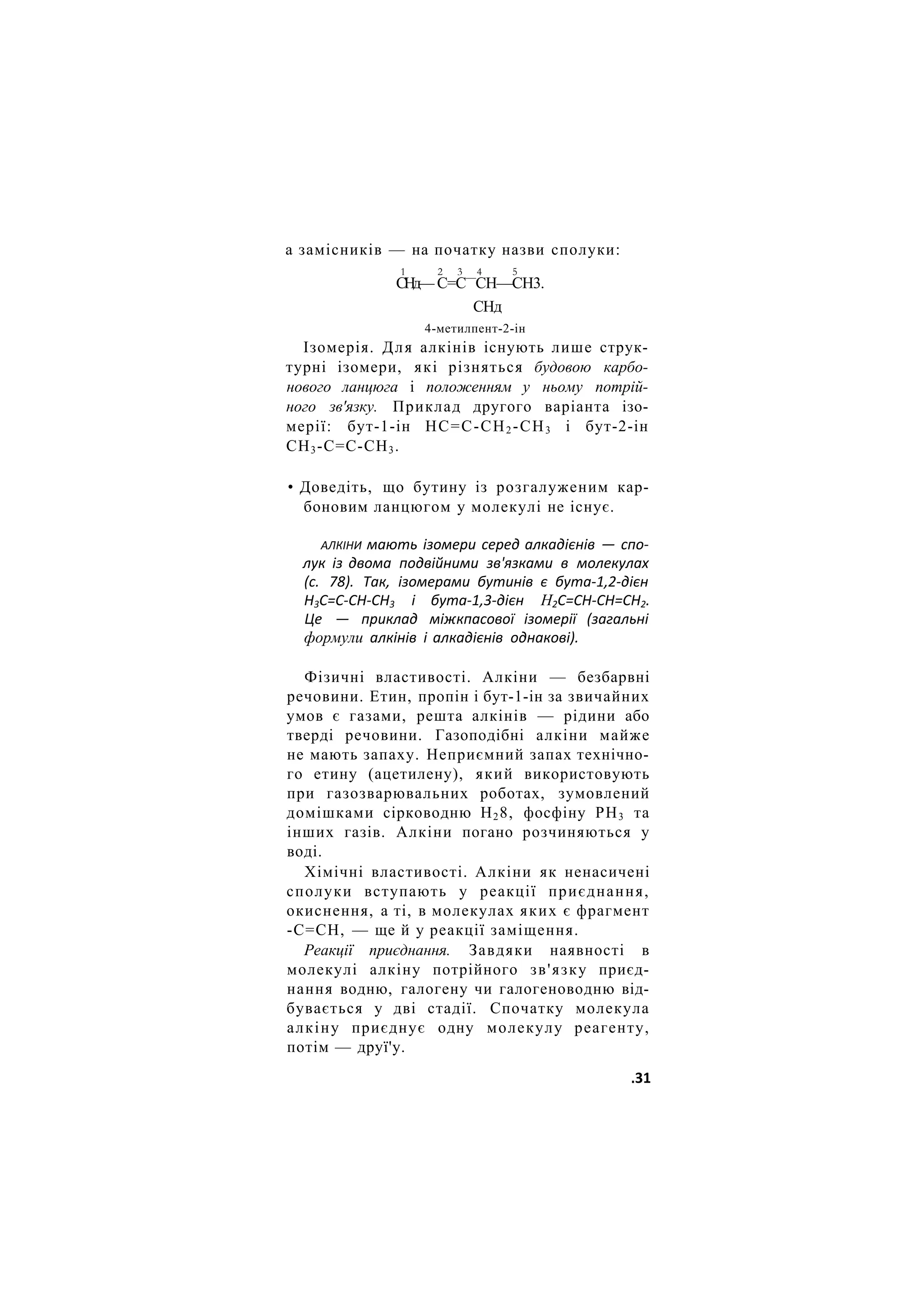 а замісників — на початку назви сполуки:
1 2 3 4 5
СНд— С=С—
СН—СН3.
СНд
4-метилпент-2-ін
Ізомерія. Для алкінів існують лише струк-
турні ізомери, які різняться будовою карбо-
нового ланцюга і положенням у ньому потрій-
ного зв'язку. Приклад другого варіанта ізо-
мерії: бут-1-ін НС=С-СН2 -СН3 і бут-2-ін
СН3-С=С-СН3.
• Доведіть, що бутину із розгалуженим кар-
боновим ланцюгом у молекулі не існує.
АЛКІНИ мають ізомери серед алкадієнів — спо-
лук із двома подвійними зв'язками в молекулах
(с. 78). Так, ізомерами бутинів є бута-1,2-дієн
Н3С=С-СН-СН3 і бута-1,3-дієн Н2С=СН-СН=СН2.
Це — приклад міжкпасової ізомерії (загальні
формули алкінів і алкадієнів однакові).
Фізичні властивості. Алкіни — безбарвні
речовини. Етин, пропін і бут-1-ін за звичайних
умов є газами, решта алкінів — рідини або
тверді речовини. Газоподібні алкіни майже
не мають запаху. Неприємний запах технічно-
го етину (ацетилену), який використовують
при газозварювальних роботах, зумовлений
домішками сірководню Н28, фосфіну РН3 та
інших газів. Алкіни погано розчиняються у
воді.
Хімічні властивості. Алкіни як ненасичені
сполуки вступають у реакції приєднання,
окиснення, а ті, в молекулах яких є фрагмент
-С=СН, — ще й у реакції заміщення.
Реакції приєднання. Завдяки наявності в
молекулі алкіну потрійного зв'язку приєд-
нання водню, галогену чи галогеноводню від-
бувається у дві стадії. Спочатку молекула
алкіну приєднує одну молекулу реагенту,
потім — друї'у.
.31
 