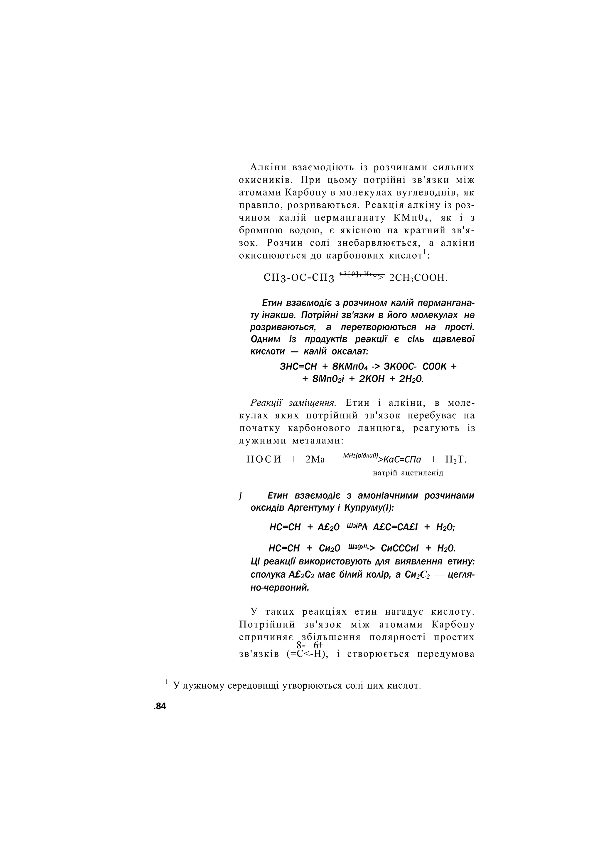 Алкіни взаємодіють із розчинами сильних
окисників. При цьому потрійні зв'язки між
атомами Карбону в молекулах вуглеводнів, як
правило, розриваються. Реакція алкіну із роз-
чином калій перманганату КМп04 , як і з
бромною водою, є якісною на кратний зв'я-
зок. Розчин солі знебарвлюється, а алкіни
окиснюються до карбонових кислот1
:
СН3-ОС-СН3 + 3 [ 0 ]
' Нг
°> 2СН3СООН.
Етин взаємодіє з розчином калій пермангана-
ту інакше. Потрійні зв'язки в його молекулах не
розриваються, а перетворюються на прості.
Одним із продуктів реакції є сіль щавлевої
кислоти — калій оксалат:
ЗНС=СН + 8КМп04 -> ЗК00С- С00К +
+ 8Мп02і + 2КОН + 2Н20.
Реакції заміщення. Етин і алкіни, в моле-
кулах яких потрійний зв'язок перебуває на
початку карбонового ланцюга, реагують із
лужними металами:
Н О С И + 2Ма МНз(рідкий)
>КаС=СПа + Н2Т.
натрій ацетиленід
} Етин взаємодіє з амоніачними розчинами
оксидів Аргентуму і Купруму(І):
НС=СН + А£20 Шз(РЛ А£С=СА£І + Н20;
НС=СН + Си20 Шз(р"-> СиСССиі + Н20.
Ці реакції використовують для виявлення етину:
сполука А£2С2 має білий колір, а Си2С2 — цегля-
но-червоний.
У таких реакціях етин нагадує кислоту.
Потрійний зв'язок між атомами Карбону
спричиняє збільшення полярності простих
8- 6+
зв'язків (=С<-Н), і створюється передумова
1
У лужному середовищі утворюються солі цих кислот.
.84
 