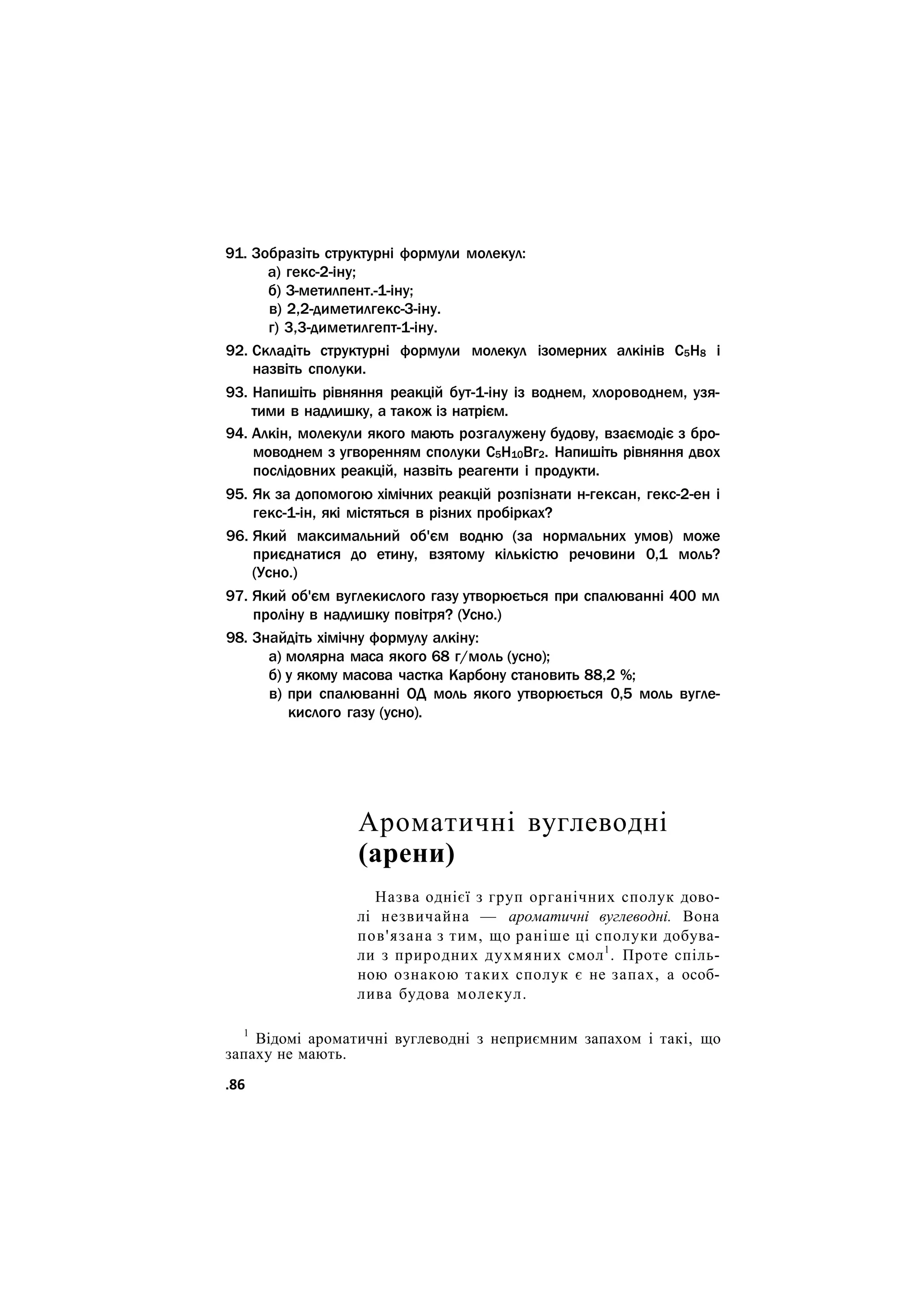 91. Зобразіть структурні формули молекул:
а) гекс-2-іну;
б) З-метилпент.-1-іну;
в) 2,2-диметилгекс-З-іну.
г) 3,3-диметилгепт-1-іну.
92. Складіть структурні формули молекул ізомерних алкінів С5Н8 і
назвіть сполуки.
93. Напишіть рівняння реакцій бут-1-іну із воднем, хлороводнем, узя-
тими в надлишку, а також із натрієм.
94. Алкін, молекули якого мають розгалужену будову, взаємодіє з бро-
моводнем з угворенням сполуки С5Н10Вг2. Напишіть рівняння двох
послідовних реакцій, назвіть реагенти і продукти.
95. Як за допомогою хімічних реакцій розпізнати н-гексан, гекс-2-ен і
гекс-1-ін, які містяться в різних пробірках?
96. Який максимальний об'єм водню (за нормальних умов) може
приєднатися до етину, взятому кількістю речовини 0,1 моль?
(Усно.)
97. Який об'єм вуглекислого газу утворюється при спалюванні 400 мл
проліну в надлишку повітря? (Усно.)
98. Знайдіть хімічну формулу алкіну:
а) молярна маса якого 68 г/моль (усно);
б) у якому масова частка Карбону становить 88,2 %;
в) при спалюванні ОД моль якого утворюється 0,5 моль вугле-
кислого газу (усно).
Ароматичні вуглеводні
(арени)
Назва однієї з груп органічних сполук дово-
лі незвичайна — ароматичні вуглеводні. Вона
пов'язана з тим, що раніше ці сполуки добува-
ли з природних духмяних смол1
. Проте спіль-
ною ознакою таких сполук є не запах, а особ-
лива будова молекул.
1
Відомі ароматичні вуглеводні з неприємним запахом і такі, що
запаху не мають.
.86
 