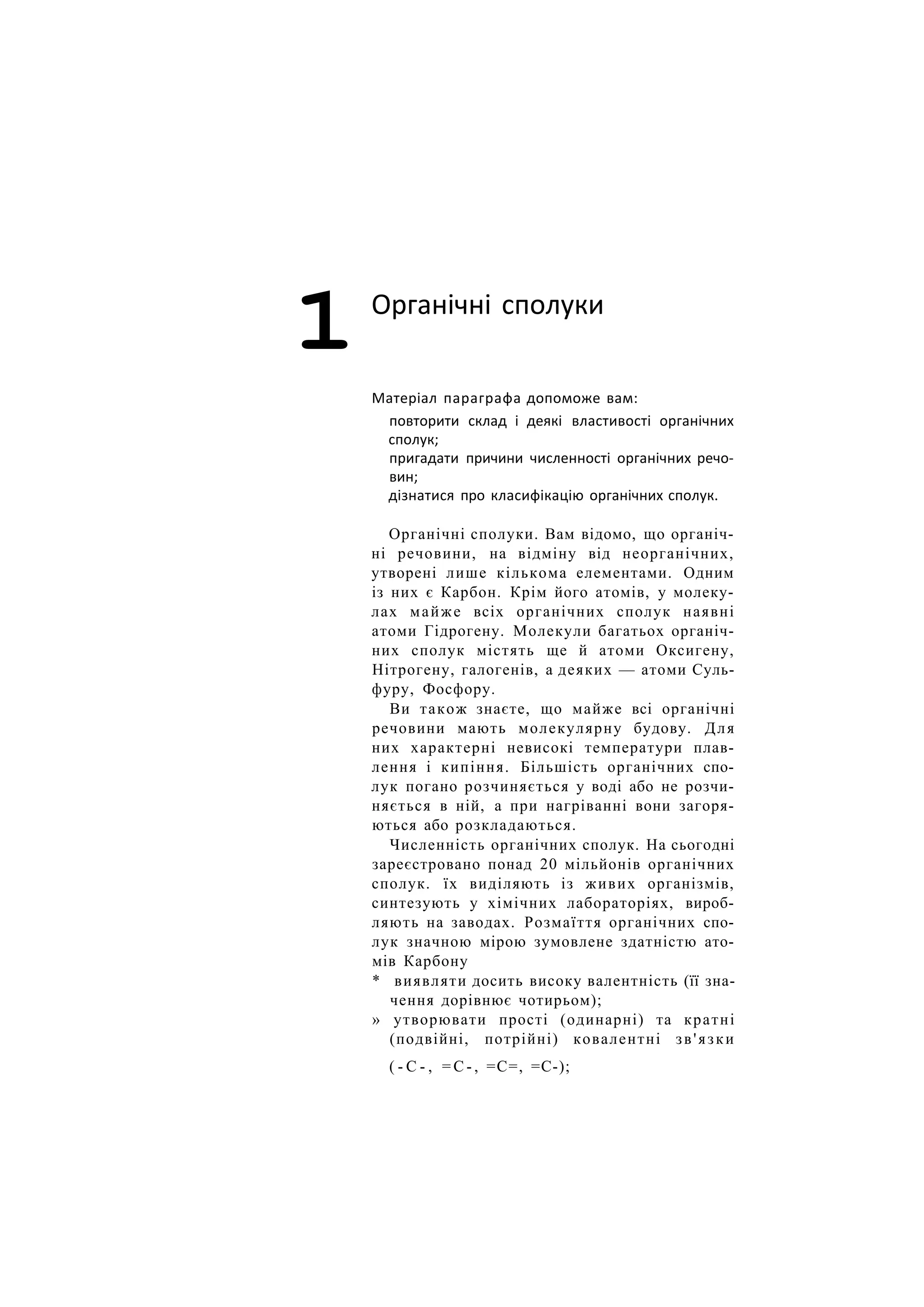 1 Органічні сполуки
Матеріал параграфа допоможе вам:
повторити склад і деякі властивості органічних
сполук;
пригадати причини численності органічних речо-
вин;
дізнатися про класифікацію органічних сполук.
Органічні сполуки. Вам відомо, що органіч-
ні речовини, на відміну від неорганічних,
утворені лише кількома елементами. Одним
із них є Карбон. Крім його атомів, у молеку-
лах майже всіх органічних сполук наявні
атоми Гідрогену. Молекули багатьох органіч-
них сполук містять ще й атоми Оксигену,
Нітрогену, галогенів, а деяких — атоми Суль-
фуру, Фосфору.
Ви також знаєте, що майже всі органічні
речовини мають молекулярну будову. Для
них характерні невисокі температури плав-
лення і кипіння. Більшість органічних спо-
лук погано розчиняється у воді або не розчи-
няється в ній, а при нагріванні вони загоря-
ються або розкладаються.
Численність органічних сполук. На сьогодні
зареєстровано понад 20 мільйонів органічних
сполук. їх виділяють із живих організмів,
синтезують у хімічних лабораторіях, вироб-
ляють на заводах. Розмаїття органічних спо-
лук значною мірою зумовлене здатністю ато-
мів Карбону
* виявляти досить високу валентність (її зна-
чення дорівнює чотирьом);
» утворювати прості (одинарні) та кратні
(подвійні, потрійні) ковалентні зв'язки
( - С - , = С - , =С=, =С-);
 
