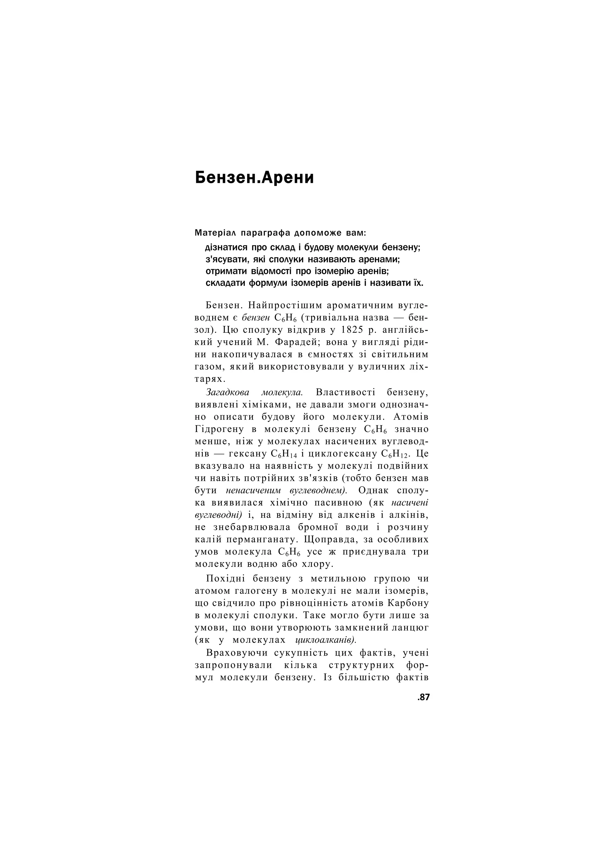 Бензен.Арени
Матеріал параграфа допоможе вам:
дізнатися про склад і будову молекули бензену;
з'ясувати, які сполуки називають аренами;
отримати відомості про ізомерію аренів;
складати формули ізомерів аренів і називати їх.
Бензен. Найпростішим ароматичним вугле-
воднем є бензен С6Н6 (тривіальна назва — бен-
зол). Цю сполуку відкрив у 1825 р. англійсь-
кий учений М. Фарадей; вона у вигляді ріди-
ни накопичувалася в ємностях зі світильним
газом, який використовували у вуличних ліх-
тарях.
Загадкова молекула. Властивості бензену,
виявлені хіміками, не давали змоги однознач-
но описати будову його молекули. Атомів
Гідрогену в молекулі бензену С6Н6 значно
менше, ніж у молекулах насичених вуглевод-
нів — гексану С6Н14 і циклогексану С6Н12. Це
вказувало на наявність у молекулі подвійних
чи навіть потрійних зв'язків (тобто бензен мав
бути ненасиченим вуглеводнем). Однак сполу-
ка виявилася хімічно пасивною (як насичені
вуглеводні) і, на відміну від алкенів і алкінів,
не знебарвлювала бромної води і розчину
калій перманганату. Щоправда, за особливих
умов молекула С6Н6 усе ж приєднувала три
молекули водню або хлору.
Похідні бензену з метильною групою чи
атомом галогену в молекулі не мали ізомерів,
що свідчило про рівноцінність атомів Карбону
в молекулі сполуки. Таке могло бути лише за
умови, що вони утворюють замкнений ланцюг
(як у молекулах циклоалканів).
Враховуючи сукупність цих фактів, учені
запропонували кілька структурних фор-
мул молекули бензену. Із більшістю фактів
.87
 