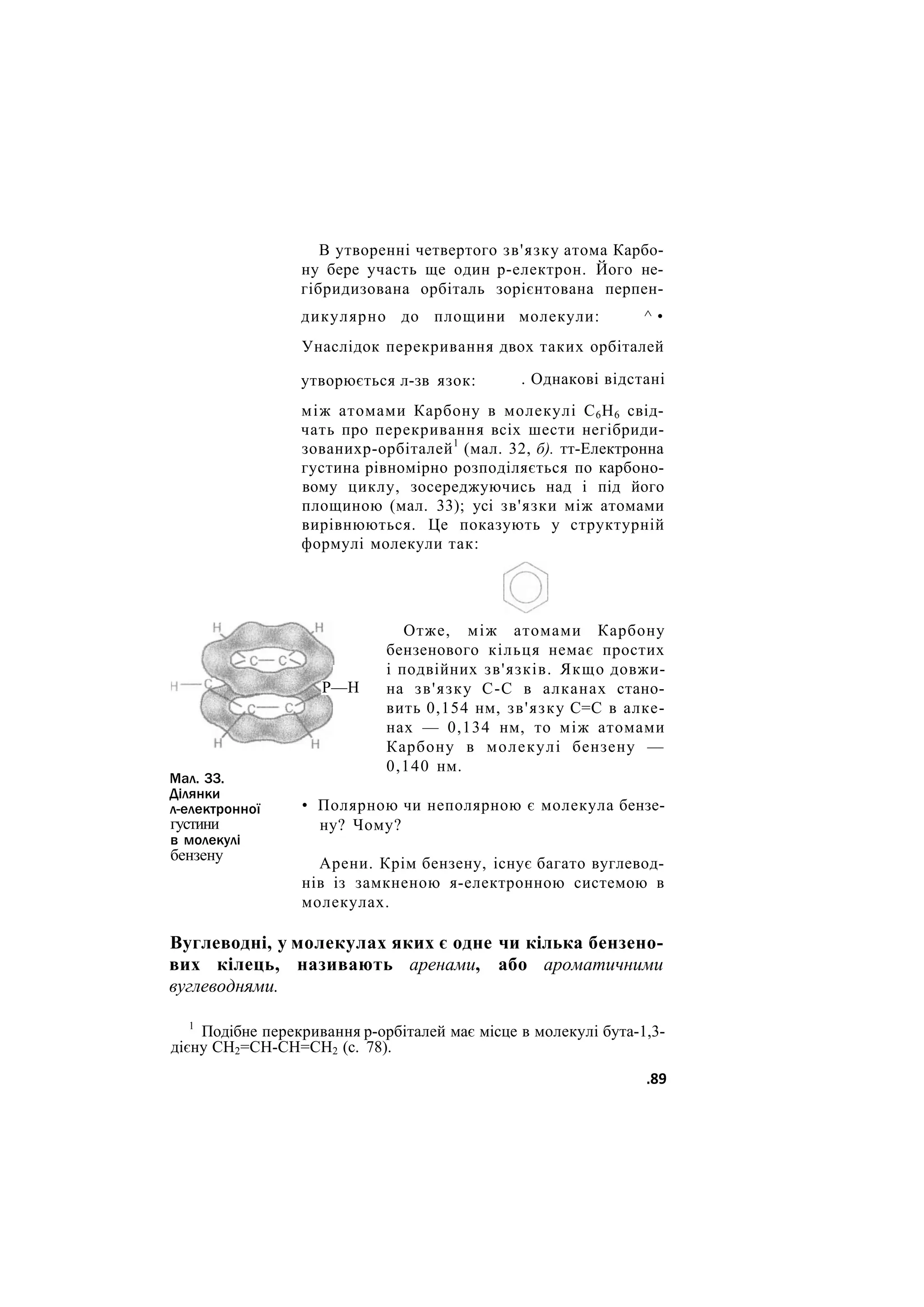 В утворенні четвертого зв'язку атома Карбо-
ну бере участь ще один р-електрон. Його не-
гібридизована орбіталь зорієнтована перпен-
молекули: ^ •
дикулярно до площини
Унаслідок перекривання двох таких орбіталей
утворюється л-зв язок: . Однакові відстані
між атомами Карбону в молекулі С6Н6 свід-
чать про перекривання всіх шести негібриди-
зованихр-орбіталей1
(мал. 32, б). тт-Електронна
густина рівномірно розподіляється по карбоно-
вому циклу, зосереджуючись над і під його
площиною (мал. 33); усі зв'язки між атомами
вирівнюються. Це показують у структурній
формулі молекули так:
Р—Н
Мал. 33.
Ділянки
л-електронної
густини
в молекулі
бензену
Отже, між атомами Карбону
бензенового кільця немає простих
і подвійних зв'язків. Якщо довжи-
на зв'язку С-С в алканах стано-
вить 0,154 нм, зв'язку С=С в алке-
нах — 0,134 нм, то між атомами
Карбону в молекулі бензену —
0,140 нм.
• Полярною чи неполярною є молекула бензе-
ну? Чому?
Арени. Крім бензену, існує багато вуглевод-
нів із замкненою я-електронною системою в
молекулах.
Вуглеводні, у молекулах яких є одне чи кілька бензено-
вих кілець, називають аренами, або ароматичними
вуглеводнями.
1
Подібне перекривання р-орбіталей має місце в молекулі бута-1,3-
дієну СН2=СН-СН=СН2 (с. 78).
.89
 