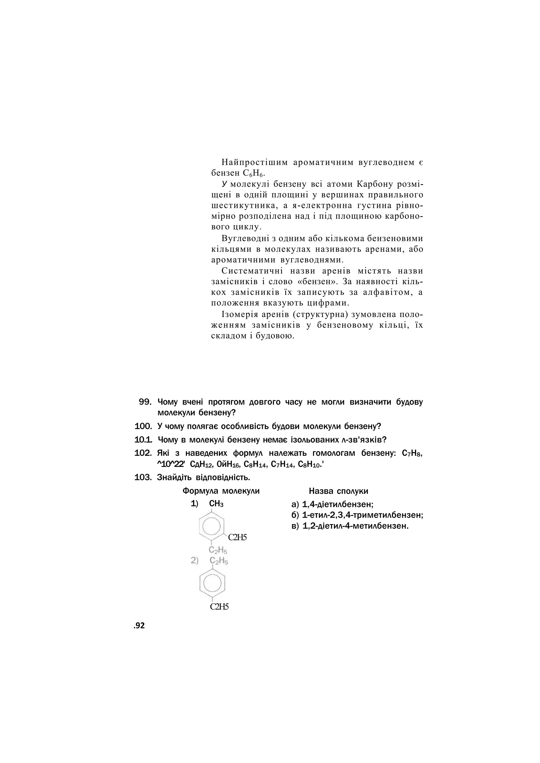 Найпростішим ароматичним вуглеводнем є
бензен С6Н6.
У молекулі бензену всі атоми Карбону розмі-
щені в одній площині у вершинах правильного
шестикутника, а я-електронна густина рівно-
мірно розподілена над і під площиною карбоно-
вого циклу.
Вуглеводні з одним або кількома бензеновими
кільцями в молекулах називають аренами, або
ароматичними вуглеводнями.
Систематичні назви аренів містять назви
замісників і слово «бензен». За наявності кіль-
кох замісників їх записують за алфавітом, а
положення вказують цифрами.
Ізомерія аренів (структурна) зумовлена поло-
женням замісників у бензеновому кільці, їх
складом і будовою.
99. Чому вчені протягом довгого часу не могли визначити будову
молекули бензену?
100. У чому полягає особливість будови молекули бензену?
10.1. Чому в молекулі бензену немає ізольованих л-зв'язків?
102. Які з наведених формул належать гомологам бензену: С7Н8,
^10^22' СдН12, 0йН16, С8Н14, С7Н14, С8Н10.'
103. Знайдіть відповідність.
Формула молекули
1) СН3
Назва сполуки
а) 1,4-діетилбензен;
б) 1-етил-2,3,4-триметилбензен;
в) 1,2-діетил-4-метилбензен.
С2Н5
С2Н5
.92
 
