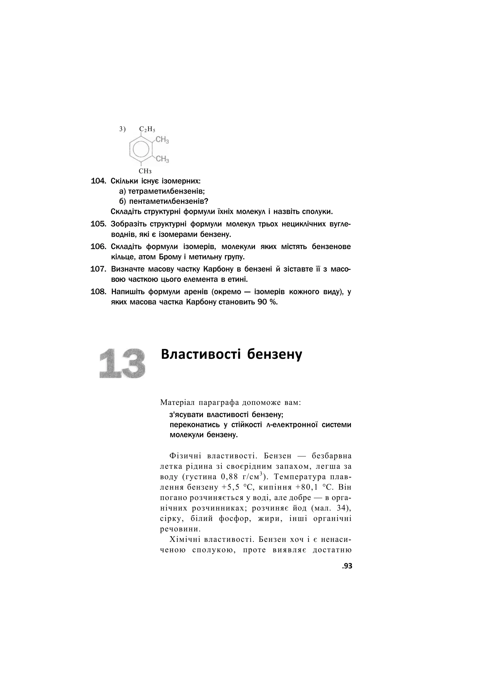 3) С2Н5
СНз
104. Скільки існує ізомерних:
а) тетраметилбензенів;
б) пентаметилбензенів?
Складіть структурні формули їхніх молекул і назвіть сполуки.
105. Зобразіть структурні формули молекул трьох нециклічних вугле-
воднів, які є ізомерами бензену.
106. Складіть формули ізомерів, молекули яких містять бензенове
кільце, атом Брому і метильну групу.
107. Визначте масову частку Карбону в бензені й зіставте її з масо-
вою часткою цього елемента в етині.
108. Напишіть формули аренів (окремо — ізомерів кожного виду), у
яких масова частка Карбону становить 90 %.
Властивості бензену
Матеріал параграфа допоможе вам:
з'ясувати властивості бензену;
переконатись у стійкості л-електронної системи
молекули бензену.
Фізичні властивості. Бензен — безбарвна
летка рідина зі своєрідним запахом, легша за
воду (густина 0,88 г/см3
). Температура плав-
лення бензену +5,5 °С, кипіння +80,1 °С. Він
погано розчиняється у воді, але добре — в орга-
нічних розчинниках; розчиняє йод (мал. 34),
сірку, білий фосфор, жири, інші органічні
речовини.
Хімічні властивості. Бензен хоч і є ненаси-
ченою сполукою, проте виявляє достатню
.93
 