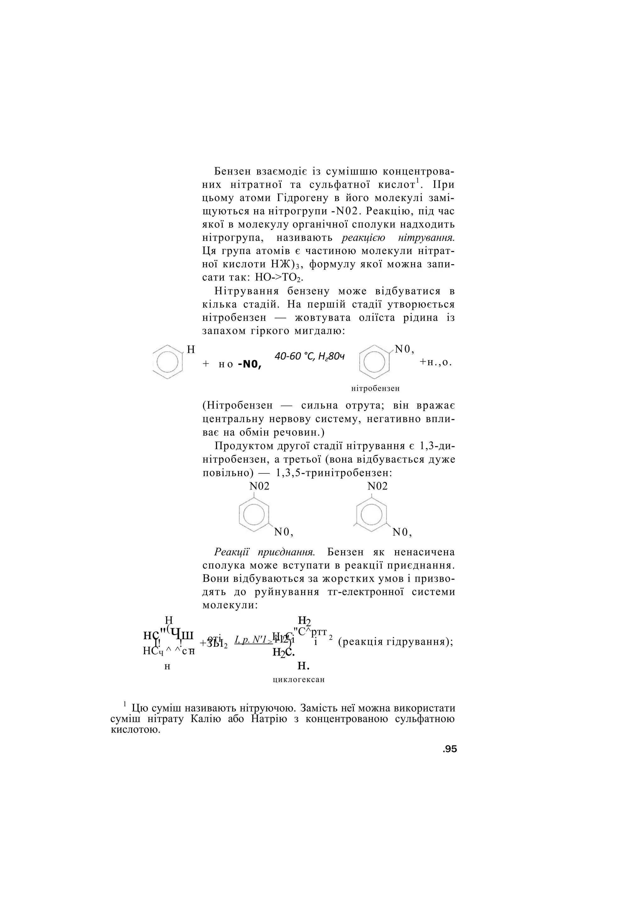 Бензен взаємодіє із сумішшю концентрова-
них нітратної та сульфатної кислот1
. ІІри
цьому атоми Гідрогену в його молекулі замі-
щуються на нітрогрупи -N02. Реакцію, під час
якої в молекулу органічної сполуки надходить
нітрогрупа, називають реакцією нітрування.
Ця група атомів є частиною молекули нітрат-
ної кислоти НЖ)3, формулу якої можна запи-
сати так: НО->ТО2.
Нітрування бензену може відбуватися в
кілька стадій. На першій стадії утворюється
нітробензен — жовтувата оліїста рідина із
запахом гіркого мигдалю:
Н
+ н о -N0,
40-60 °С, Нг80ч
N0,
+н.,о.
нітробензен
(Нітробензен — сильна отрута; він вражає
центральну нервову систему, негативно впли-
ває на обмін речовин.)
Продуктом другої стадії нітрування є 1,3-ди-
нітробензен, а третьої (вона відбувається дуже
повільно) — 1,3,5-тринітробензен:
N02 N02
N0, N0,
Реакції приєднання. Бензен як ненасичена
сполука може вступати в реакції приєднання.
Вони відбуваються за жорстких умов і призво-
дять до руйнування тг-електронної системи
молекули:
Н
нс"(
Чш оті
І! ! _ +ЗЬІ2
НСЧ ^ ^ с н
н
І, р. N'1> і-12' і
Н?С
)
н2с.
н2
"С^ртт
і 2
(реакція гідрування);
н.
циклогексан
1
Цю суміш називають нітруючою. Замість неї можна використати
суміш нітрату Калію або Натрію з концентрованою сульфатною
кислотою.
.95
 