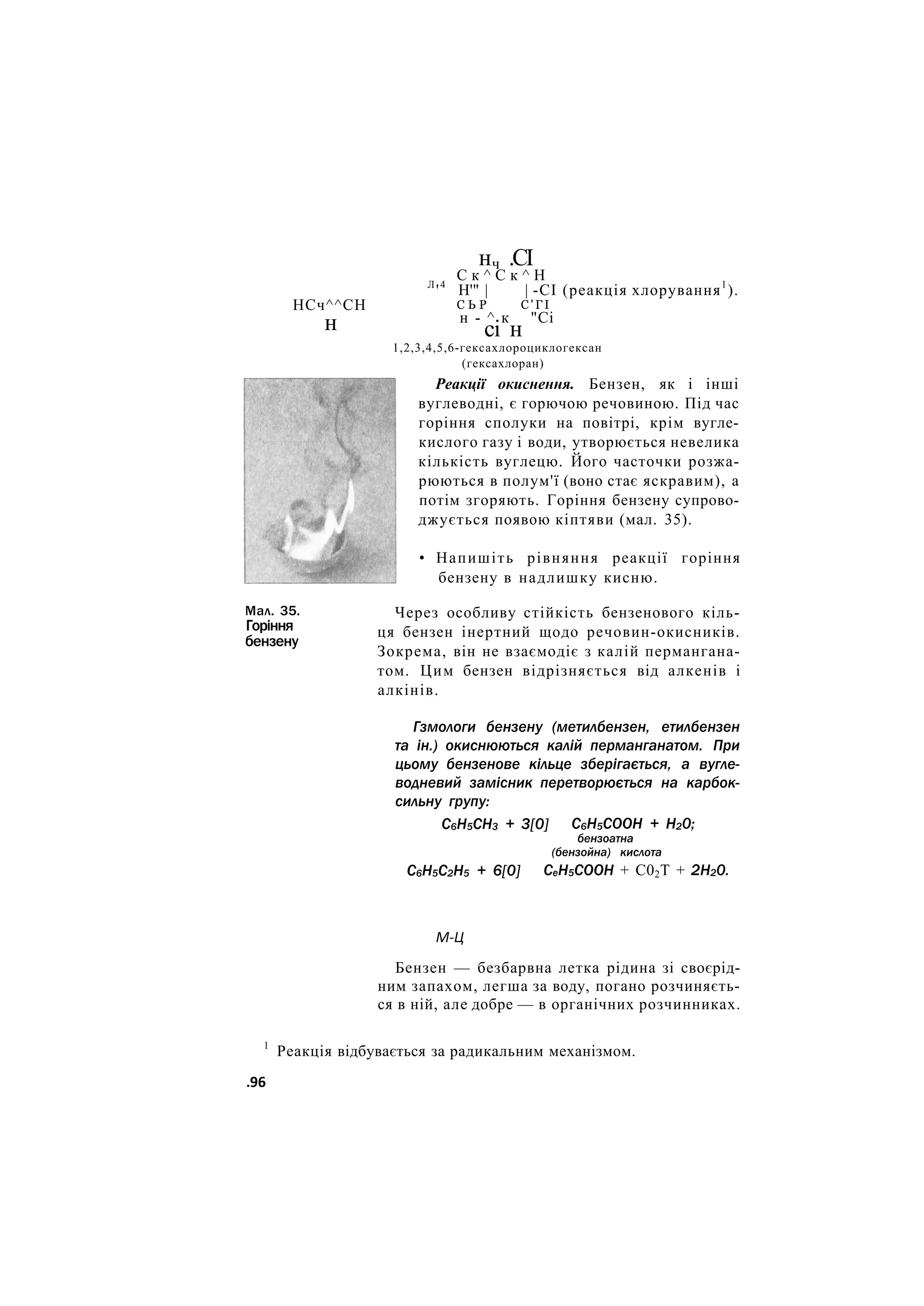 НСч^^СН
нч .СІ
С к ^ С к ^ Н
н
Мал. 35.
Горіння
бензену
Л
'4
Н'" | | -СІ (реакція хлорування1
).
С Ь Р С ' Г І
н - ^ к "Сі
сі н
1,2,3,4,5,6-гексахлороциклогексан
(гексахлоран)
Реакції окиснення. Бензен, як і інші
вуглеводні, є горючою речовиною. Під час
горіння сполуки на повітрі, крім вугле-
кислого газу і води, утворюється невелика
кількість вуглецю. Його часточки розжа-
рюються в полум'ї (воно стає яскравим), а
потім згоряють. Горіння бензену супрово-
джується появою кіптяви (мал. 35).
• Напишіть рівняння реакції горіння
бензену в надлишку кисню.
Через особливу стійкість бензенового кіль-
ця бензен інертний щодо речовин-окисників.
Зокрема, він не взаємодіє з калій пермангана-
том. Цим бензен відрізняється від алкенів і
алкінів.
Гзмологи бензену (метилбензен, етилбензен
та ін.) окиснюються калій перманганатом. При
цьому бензенове кільце зберігається, а вугле-
водневий замісник перетворюється на карбок-
сильну групу:
С6Н5СН3 + 3[0]
С6Н5С2Н5 + 6[0]
С6Н5СООН + Н20;
бензоатна
(бензойна) кислота
СеН5СООН + С02Т + 2Н20.
М-Ц
Бензен — безбарвна летка рідина зі своєрід-
ним запахом, легша за воду, погано розчиняєть-
ся в ній, але добре — в органічних розчинниках.
1
Реакція відбувається за радикальним механізмом.
.96
 