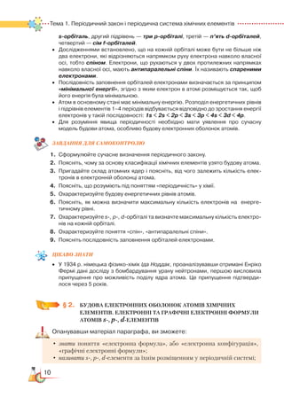 10
Тема 1. Періодичний закон і періодична система хімічних елементів  Тема 1. Періодичний закон і періодична система хімічних елементів  
s-орбіталь, другий підрівень — три р-орбіталі, третій — п’ять d-орбіталей,
четвертий — сім f-орбіталей.
•	 Дослідженнями встановлено, що на кожній орбіталі може бути не більше ніж
два електрони, які відрізняються напрямком руху електрона навколо власної
осі, тобто спіном. Електрони, що рухаються у двох протилежних напрямках
навколо власної осі, мають антипаралельні спіни. Їх називають спареними
електронами.
•	 Послідовність заповнення орбіталей електронами визначається за принципом
«мінімальної енергії», згідно з яким електрон в атомі розміщується так, щоб
його енергія була мінімальною.
•	 Атом в основному стані має мінімальну енергію. Розподіл енергетичних рівнів
і підрівнів елементів 1–4 періодів відбувається відповідно до зростання енергії
електронів у такій послідовності: 1s < 2s < 2р < 3s < 3р < 4s < 3d < 4р.
•	 Для розуміння явища періодичності необхідно мати уявлення про сучасну
модель будови атома, особливо будову електронних оболонок атомів.
ЗАВДАННЯ ДЛЯ САМОКОНТРОЛЮ
1.	 Сформулюйте сучасне визначення періодичного закону.
2.	 Поясніть, чому за основу класифікації хімічних елементів узято будову атома.
3.	 Пригадайте склад атомних ядер і поясніть, від чого залежить кількість елек­
тронів в електронній оболонці атома.
4.	 Поясніть, що розуміють під поняттям «періодичність» у хімії.
5.	 Охарактеризуйте будову енергетичних рівнів атомів.
6.	 Поясніть, як можна визначити максимальну кількість електронів на  енерге­
тичному рівні.
7.	 Охарактеризуйте s-, p-, d-орбіталі та визначте максимальну кількість електро­
нів на кожній орбіталі.
8.	 Охарактеризуйте поняття «спін», «антипаралельні спіни».
9.	 Поясніть послідовність заповнення орбіталей електронами.
Цікаво
знати
•	 У 1934 р. німецька фізико-хімік Іда Ноддак, проаналізувавши отримані Енріко
Фермі дані досліду з бомбардування урану нейтронами, першою висловила
припущення про можливість поділу ядра атома. Це припущення підтверди­
лося через 5 років.
§ 2.
	
БУДОВА ЕЛЕКТРОННИХ ОБОЛОНОК АТОМІВ ХІМІЧНИХ
ЕЛЕМЕНТІВ. ЕЛЕКТРОННІ ТА ГРАФІЧНІ ЕЛЕКТРОННІ ФОРМУЛИ
АТОМІВ s
-
, p
-
, d-ЕЛЕМЕНТІВ
Опанувавши матеріал параграфа, ви зможете:
•	знати поняття «електронна формула», або «електронна конфігурація»,
«графічні електронні формули»;
•	називати s-, p-, d-елементи за їхнім розміщенням у періодичній системі;
 