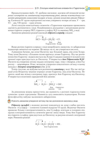 103
  § 21. Сполуки неметалічних елементів з Гідрогеном
Проаналізувавши табл. 12, зробимо висновок: залежно від кількості неспа-
рених електронів на зовнішньому енергетичному рівні, атоми неметалічних еле-
ментів утворюють ковалентні полярні зв’язки з різною кількістю атомів Гідроге-
ну. Елементи IV групи періодичної системи утворюють чотири зв’язки, V — три,
VI — два, VII групи — один зв’язок.
Леткі сполуки неметалічних елементів з Гідрогеном переважно проявляють
здатність розчинятися у воді. Ознайомимося докладніше з механізмами розчи-
нення гідроген хлориду НСl, гідроген сульфіду H2
S та амоніаку NH3
у воді.
Запишемо рівняння реакції взаємодії гідроген хлориду з водою:
HCl + H2
O = [H3
O]+
+ Cl–
.
Якщо розчин гідроген хлориду у воді випробувати лакмусом, то забарвлення
індикатора зміниться на червоне. Це вказує на те, що утворилася кислота.
З рівняння бачимо, що атом Оксигену має більший заряд, ніж атом Хлору.
Тому атом Оксигену з більшою силою притягує атоми Гідрогену. Під час розчи-
нення йон Гідрогену відщеплюється від Хлору й завдяки наявності вільної елек-
тронної пари приєднується до Оксигену. Утворюється йон Гідроксонію Н3
О+
.
Оксиген на утворення зв’язку віддав електронну пару, тому є донором, а йон Гід-
рогену — акцептором. Отже, механізм утворення ковалентного зв’язку в цьому
випадку є донорно-акцепторним (див. § 5).
Тепер з’ясуємо, як відбувається розчинення амоніаку у воді. Під час цієї ре-
акції атом Нітрогену міцніше втримує атоми Гідрогену, ніж атом Оксигену. Ні-
троген, який має вільну електронну пару, притягує йон Гідрогену від Оксигену.
Утворюється позитивно заряджений йон амонію:
NH3
+ H2
O = [NH4
]+
+ OH–
.
За рівнянням можна припустити, що наявність у розчині гідроксид-іонів
зумовлює лужне середовище. Наявність лугу виявляють індикатором. Розчин
фенолфталеїну набуває малинового забарвлення.
Поясніть механізм утворення зв’язку під час розчинення амоніаку у воді.
Гідроген сульфід у водному розчині поводиться як дуже слабка кислота.
Оксиген і Сульфур — елементи головної підгрупи VІ групи. Водночас Оксиген
проявляє більшу електронегативність, ніж Cульфур, оскільки в головних під-
групах електро­негативність елементів зростає знизу вверх. Тому йон Гідрогену
від гідроген сульфіду приєднується до Оксигену за рахунок вільної електронної
пари. Рівняння реакції:
H2
S + H2
O = [H3
O]+
+ HS–
.
+ – + –2 + –2
йон
Гідроксонію
йон
Хлору
–3 + + –2 –3 +
йон
амонію
гідроксид­-
іон
+ –2 + –2 + –2
йон Гідроксонію
 