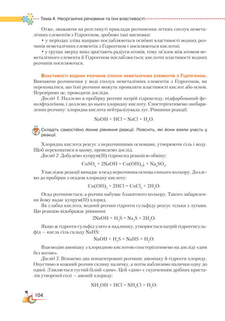 104
Тема 4. Неорганічні речовини та їхні властивості
Отже, зважаючи на розглянуті приклади розчинення летких сполук немета-
лічних елементів з Гідрогеном, зробимо такі висновки:
• у періодах зліва направо послаблюються основні властивості водних роз-
чинів неметалічних елементів з Гідрогеном і посилюються кислотні;
• у групах зверху вниз зростають радіуси атомів, тому зв’язок між атомом не-
металічного елемента й Гідрогеном послаблюється; кислотні властивості водних
розчинів посилюються.
Властивості водних розчинів сполук неметалічних елементів з Гідрогеном.
Вивчаючи розчинення у воді сполук неметалічних елементів з Гідрогеном, ви
переконалися, що їхні розчини можуть проявляти властивості кислот або основ.
Перевіримо це, проводячи досліди.
Дослід 1. Наллємо в пробірку розчин натрій гідроксиду, підфарбований фе-
нолфталеїном, і доллємо до нього хлоридну кислоту. Спостерігатимемо знебарв-
лення розчину: хлоридна кислота нейтралізувала луг. Рівняння реакції:
NaOH + HCl = NaCl + H2
O.
Складіть самостійно йонне рівняння реакції. Поясніть, які йони взяли участь у
реакції.
Хлоридна кислота реагує з нерозчинними основами, утворюючи сіль і воду.
Щоб переконатися в цьому, проведемо дослід.
Дослід 2. Добудемо купрум(ІІ) гідроксид реакцією обміну:
CuSO4
+ 2NaOH = Cu(OH)2
↓ + Na2
SO4
.
Унаслідок реакції випадає в осад нерозчинна основа синього кольору. Доллє-
мо до пробірки з осадом хлоридну кислоту:
Cu(OH)2
+ 2HCl = CuCl2
+ 2H­2­
O.
Осад розчиняється, а розчин набуває блакитного кольору. Такого забарвлен-
ня йому надає купрум(ІІ) хлорид.
Як слабка кислота, водний розчин гідроген сульфіду реагує тільки з лугами.
Цю реакцію відображає рівняння:
2NaOH + H2
S = Na2
S + 2H2
O.
Якщо ж гідроген сульфід узято в надлишку, утворюється натрій гідрогенсуль-
фід — кисла сіль складу NaHS:
NaOH + H2
S = NaНS + H2
O.
Взаємодію амоніаку з хлоридною кислотою спостерігатимемо на досліді «дим
без вогню».
Дослід 3. Візьмемо два концентровані розчини: амоніаку й гідроген хлориду.
Опустимо в кожний розчин скляну паличку, а потім наблизимо палички одну до
одної. З’являється густий білий «дим». Цей «дим» є скупченням дрібних криста-
лів утвореної солі — амоній хлориду:
NH4
OH + HCl = NH4
Cl + H2
O.
 
