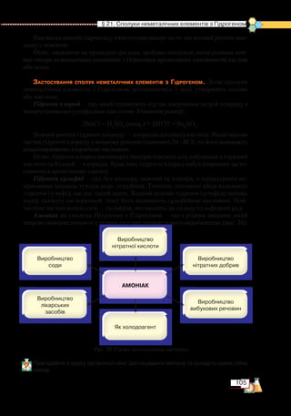 105
  § 21. Сполуки неметалічних елементів з Гідрогеном
Взаємодія амоній гідроксиду з кислотами вказує на те, що водний розчин амо-
ніаку є основою.
Отже, зважаючи на проведені досліди, зробимо висновок: водні розчини лет-
ких сполук неметалічних елементів з Гідрогеном проявляють властивості кислот
або основ.
Застосування сполук неметалічних елементів з Гідрогеном. Леткі сполуки
неметалічних елементів з Гідрогеном, розчиняючись у воді, утворюють основи
або кислоти.
Гідроген хлорид — газ, який отримують під час нагрівання натрій хлориду з
концентрованою сульфатною кислотою. Рівняння реакції:
2NaCl + H2
SO4
(конц.) = 2HCl↑ + Na2
SO4
.
Водний розчин гідроген хлориду — хлоридна (соляна) кислота. Якщо масова
частка гідроген хлориду у водному розчині становить 34–36 %, то його називають
концентрованою хлоридною кислотою.
Отже, гідроген хлорид насамперед використовують для добування хлоридної
кислоти та її солей — хлоридів. Крім того, гідроген хлорид набув широкого засто-
сування в органічному синтезі.
Гідроген сульфід — газ, без кольору, важчий за повітря, з характерним не-
приємним запахом тухлих яєць, отруйний. Точніше, зіпсовані яйця виділяють
гідроген сульфід, що дає такий запах. Водний розчин гідроген сульфіду змінює
колір лакмусу на червоний, тому його називають сульфідною кислотою. Най-
частіше застосовують солі — сульфіди, які входять до складу сульфідних руд.
Амоніак як сполука Нітрогену з Гідрогеном — газ з різким запахом, який
широко використовують у різних галузях промислового виробництва (рис. 38).
Пригадайте з курсу органічної хімії застосування метану та складіть самостійно
схему.
Рис. 38. Схема застосування амоніаку
t
 