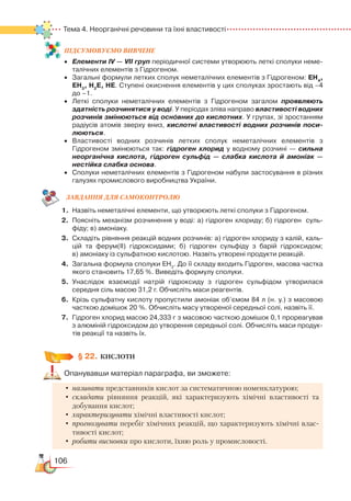 106
Тема 4. Неорганічні речовини та їхні властивості
ПІД­СУ­МО­ВУ­Є
­
МО ВИВЧЕНЕ
•	 Елементи ІV — VІІ груп періодичної системи утворюють леткі сполуки неме­
талічних елементів з Гідрогеном.
•	 Загальні формули летких сполук неметалічних елементів з Гідрогеном: ЕН4
,
ЕН3
, Н2
Е, НЕ. Ступені окиснення елементів у цих сполуках зростають від –4
до –1.
•	 Леткі сполуки неметалічних елементів з Гідрогеном загалом проявляють
здатність розчинятися у воді. У періодах зліва направо властивості водних
розчинів змінюються від основних до кислотних. У групах, зі зростанням
радіусів атомів зверху вниз, кислотні властивості водних розчинів поси-
люються.
•	 Властивості водних розчинів летких сполук неметалічних елементів з
Гідрогеном змінюються так: гідроген хлорид у водному розчині — сильна
неорганічна кислота, гідроген сульфід — слабка кислота й амоніак —
нестійка слабка основа.
•	 Сполуки неметалічних елементів з Гідрогеном набули застосування в різних
галузях промислового виробництва України.
ЗАВ­ДАН­НЯ ДЛЯ СамоКОН­ТРО­ЛЮ
1.	Назвіть неметалічні елементи, що утворюють леткі сполуки з Гідрогеном.
2.	 Поясніть механізм розчинення у воді: а) гідроген хлориду; б) гідроген  суль­
фіду; в) амоніаку.
3.	 Складіть рівняння реакцій водних розчинів: а) гідроген хлориду з калій, каль­
цій та ферум(ІІ) гідроксидами; б) гідроген сульфіду з барій гідроксидом;
в) амоніаку із сульфатною кислотою. Назвіть утворені продукти реакцій.
4.	 Загальна формула сполуки ЕН3­
. До її складу входить Гідроген, масова частка
якого становить 17,65 %. Виведіть формулу сполуки.
5.	 Унаслідок взаємодії натрій гідроксиду з гідроген сульфідом утворилася
середня сіль масою 31,2 г. Обчисліть маси реагентів.
6.	 Крізь сульфатну кислоту пропустили амоніак об’ємом 84 л (н. у.) з масовою
часткою домішок 20 %. Обчисліть масу утвореної середньої солі, назвіть її.
7.	 Гідроген хлорид масою 24,333 г з масовою часткою домішок 0,1 прореагував
з алюміній гідроксидом до утворення середньої солі. Обчисліть маси продук­
тів реакції та назвіть їх.
§ 22.
	
КИСЛОТИ
Опанувавши матеріал параграфа, ви зможете:
•	називати представників кислот за систематичною номенклатурою;
•	складати рівняння реакцій, які характеризують хімічні властивості та
добування кислот;
•	характеризувати хімічні властивості кислот;
•	прогнозувати перебіг хімічних реакцій, що характеризують хімічні влас-
тивості кислот;
•	робити висновки про кислоти, їхню роль у промисловості.
 