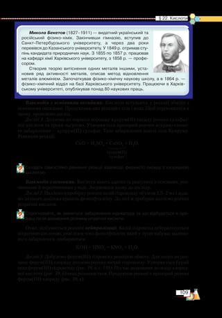 109
  § 22. Кислоти
Микола Бекетов (1827–1911) — видатний український та
російський фізико-хімік. Закінчивши гімназію, вступив до
Санкт-Петербурзького університету, а через два роки
перевів­ся до Казанського університету. У 1849 р. отримав сту­
пінь кандидата природничих наук. З 1855 по 1857 р. працював
на кафедрі хімії Харківського університету, з 1858 р. — профе­
сором.
Створив теорію витіснення одних металів іншими, уста­
новив ряд активності металів, описав метод відновлення
металів алюмінієм. Започаткував фізико-хімічну наукову школу, а в 1864 р. —
фізико-хімічний відділ на базі Харківського університету. Працюючи в Харків­
ському університеті, опублікував понад 80 наукових праць.
Взаємодія з основними оксидами. Кислоти вступають у реакції обміну з
основними оксидами. Продуктами цих реакцій є сіль і вода. Щоб переконатися в
цьому, проведемо дослід.
Дослід 1. Доллємо до чорного порошку купрум(ІІ) оксиду розчин сульфат-
ної кислоти та трохи нагріємо. Утворюється прозорий розчин яскраво-синьо-
го забарвлення — купрум(ІІ) сульфат. Таке забарвлення мають солі Купруму.
Рівняння реакції:
СuO + H2
SO4
= CuSO4
+ H2
O.
Складіть самостійно рівняння реакції взаємодії ферум(ІІІ) оксиду з хлоридною
кислотою.
Взаємодія з основами. Кислоти мають здатність реагувати з основами, роз-
чинними й нерозчинними у воді. Звернемося знову до досліду.
Дослід 2. Наллємо в пробірку розчин калій гідроксиду об’ємом 1,5–2 мл і дода-
мо до нього декілька крапель фенолфталеїну. До цієї ж пробірки доллємо розчин
нітратної кислоти.
Спрогнозуйте, як зміниться забарвлення індикатора та що відбудеться в про­
бірці після доливання розчину нітратної кислоти.
Отже, відбувається реакція нейтралізації. Калій гідроксид нейтралізується
нітратною кислотою, унаслідок чого фенолфталеїн, який у лугах набуває малино-
вого забарвлення, знебарвиться:
KOH + HNO3
= KNO3
+ H2
O.
Дослід 3. Добудемо ферум(ІІІ) гідроксид реакцією обміну. Для цього до роз-
чину ферум(ІІІ) хлориду доллємо розчин натрій гідроксиду. Утворюється бурий
осад ферум(ІІІ) гідроксиду (рис. 39, а, с. 110). Під час доливання до осаду хлорид-
ної кислоти (рис. 39, б) осад розчиняється. Продуктом реакції є прозорий розчин
ферум(ІІІ) хлориду (рис. 39, в).
купрум(ІІ)
сульфат
 