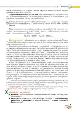 111
  § 22. Кислоти
могою взаємодії простих речовин з воднем добути не можна, однак їхні розчини
проявляють властивості кислот.
Добування оксигеновмісних кислот. Деякі оксигеновмісні кислоти добува-
ють за допомогою взаємодії кислотних оксидів з водою. У цьому полягає суть
утворення в природних умовах кислотних дощів.
Складіть самостійно рівняння реакцій взаємодії  фосфор(V) оксиду з водою з
утворенням метафосфатної та ортофосфатної кислот. Укажіть умови перебігу
реакцій.
Крім того, деякі кислоти добувають під час взаємодії солей із сильними кис-
лотами. Наприклад, якщо до натрій силікату долити сульфатну кислоту, випадає
осад — силікатна кислота. Рівняння реакції:
Na2
SiO3
+ H2
SO4
= Na2
SO4
+ H2
SiO3
↓.
Значення кислот. Найширшого застосування в промисловому виробництві
України набули хлоридна, сульфатна, нітратна й ортофосфатна кислоти, а також
деякі органічні кислоти.
Серед неорганічних кислот лідерами є хлоридна й сульфатна кислоти, які
належать до найважливішої продукції хімічної промисловості. Це виробництво
лаків і фарб, вибухових речовин, синтетичних пластмас і волокон, мінеральних
добрив, барвників, лікувальних препаратів. Також сульфатну кислоту використо-
вують для очищення нафтопродуктів. Нітратну кислоту застосовують у великій
кількості для виробництва нітроцелюлози, вибухових речовин, ліків, нітратних
добрив. Ортофосфатну — як каталізатор багатьох процесів, консервант у напоях,
для виготовлення полірувальних матеріалів тощо.
Багато кислот входять до складу овочів і фруктів, разом з іншими речовинами
вони сприяють перетравлюванню їжі в організмі. Це насамперед органічні кис-
лоти: молочна, яблучна, лимонна, щавлева, аскорбінова та ін. Організм людини
виробляє хлоридну кислоту, яка міститься в шлунковому соці й сприяє процесу
травлення. Серед неорганічних кислот важливе значення має борна. Вона вхо-
дить до складу антибактеріальних та антипаразитичних засобів. У медицині її
використовують для виготовлення мазі. Метанова кислота є компонентом пре-
паратів, призначених для розширення судин, лікування грибкових захворювань,
артритів, набряків.
З етанової кислоти добувають аспірин, триацетилцелюлозу, барвники. Ця ре-
човина є незамінним консервантом у побуті, харчовою добавкою, розчиняє накип
у чайниках, виводить деякі плями, зм’якшує воду.
Зверніть увагу! Треба пам’ятати, що кислоти можуть завдавати шкоди. Тому,
користуючись ними, потрібно дотримуватися правил безпеки.
ПІД­СУ­МО­ВУ­Є
­
МО ВИВЧЕНЕ
•	 Кислоти — складні речовини, молекули яких містять атоми Гідрогену й кис­
лотні залишки.
•	 Кислоти класифікують за кількістю атомів Гідрогену — на одноосновні,
двоосновні й триосновні; за вмістом Оксигену — на оксигеновмісні й
безоксигенові.
 