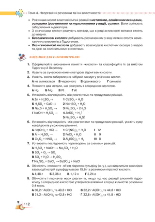 112
Тема 4. Неорганічні речовини та їхні властивості
•	 Розчинам кислот властиві хімічні реакції з металами, основними оксидами,
основами (розчинними та нерозчинними у воді), солями. Вони змінюють
забарвлення індикаторів.
•	 З розчинами кислот реагують метали, що в ряді активності металів стоять
до водню.
•	 Безоксигенові кислоти добувають розчиненням у воді летких сполук неме­
талічних елементів з Гідрогеном.
•	 Оксигеновмісні кислоти добувають взаємодією кислотних оксидів з водою
та дією на солі сильними кислотами.
ЗАВ­ДАН­НЯ ДЛЯ СамоКОН­ТРО­ЛЮ
1.	 Сформулюйте визначення поняття «кислоти» та класифікуйте їх за вмістом
Гідрогену й Оксигену.
2.	 Назвіть за сучасною номенклатурою відомі вам кислоти.
3.	 Укажіть, якого забарвлення набуває лакмус у розчинах кислот.
	
А не змінюється	 Б червоного		 В оранжевого		 Г синього
4.	 Позначте два метали, що реагують з хлоридною кислотою.
	
А Hg		 Б Mg		 В Pt		 Г Al
5.	 Установіть відповідність між реагентами та продуктами реакцій.
	
А Zn + H2
SO4
→			 1 CaSO4
+ H2
O
	
Б H2
SO4
+ CaO →		 2 NaHSO4
+ H2
O
	
В Na2
S + H2
SO4
	
→		 3 Na2
SO4
+ 2H2
O
	
Г NaOH + H2
SO4
→		 4 ZnSO4
+ H2
↑
								
5 Na2
SO4
+ H2
S↑
6.	 Установіть відповідність  між реагентами та продуктами реакцій, укажіть суму
коефіцієнтів у кожному рівнянні.
	
А Fe(OH)3
+ HCl →		 1 Cr(NO3
)3
+ H2
O		 І	 12
	
Б Al + H2
SO4
→			 2 FeCl3
+ H2
O			 ІІ	 9
	 В Cr2
O3
+ HNO3
→		 3 Al2
(SO4
)3
+ H2
			 ІІІ	8
7.	 Установіть послідовність перетворень за схемами реакцій.
	
А H2
SO4
+ NaOH → Na2
SO4
+ H2
O
	
Б SO2
+ O2
→ SO3
	
В SO3
+ H2
O → H2
SO4
	 Г Na2
SO4
+ BaCl2
→ BaSO4
↓ + NaCl
8.	 Обчисліть і позначте  об’єм гідроген сульфіду (н. у.), що виділиться внаслідок
взаємодії натрій сульфіду масою 15,6 г з розчином нітратної кислоти.
	
А 4,48 л		 Б 3,36 л		 В 1,12 л		 Г 2,24 л
9.	 Обчисліть і позначте маси реагентів, якщо під час реакції алюміній гідро­
ксиду з хлоридною кислотою утворився алюміній хлорид кількістю речовини
0,4 моль.
	
А 30,2 г Al(OH)3
та 40,8 г HCl		 В 32,2 г Al(OH)3
та 44,8 г HCl
	
Б 31,2 г Al(OH)3
та 43,8 г HCl		 Г 32,8 г Al(OH)3
та 41,8 г HCl
 