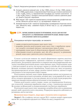 116
Тема 4. Неорганічні речовини та їхні властивості
5.	 Складіть рівняння реакцій між: а) Ag і HNO3
(конц.); б) Ag і HNO3
(розв.);  ﻿
в) Zn і HNO3
(дуже розв.) з відновленням Нітрогену до ступеня окиснення 0;
г) Са і H2
SO4
(конц.) з відновленням Сульфуру до ступеня окиснення –2;﻿
ґ) Ag і H2
SO4
(конц.). Складіть електронний баланс кожного рівняння реак­
ції, укажіть окисник і відновник.
6.	 Мідь масою 1,92 г повністю прореагувала з концентрованою сульфатною кис­
лотою. Обчисліть об’єм газу (н. у.), що виділився. Назвіть газ.
7.	 Алюміній масою 4,32 г повністю прореагував з розведеною нітратною кисло­
тою. Обчисліть масу   алюміній нітрату й об’єм газу (н. у.), що утворилися.
Назвіть газ.
§ 24.
	
ОБЧИСЛЕННЯ КІЛЬКОСТІ РЕЧОВИНИ, МАСИ АБО ОБ’ЄМУ
ПРОДУКТУ ЗА РІВНЯННЯМ ХІМІЧНОЇ РЕАКЦІЇ, ЯКЩО ОДИН ­
З РЕАГЕНТІВ УЗЯТО В НАДЛИШКУ
Опанувавши матеріал параграфа, ви зможете:
•	знати алгоритм розв’язування задач цього типу;
•	розуміти значення розв’язування задач цього типу у виробничих проце-
сах; потребу в інтеграції хімічних і математичних знань й умінь;
•	аналізувати умови задач й обґрунтовувати обраний спосіб розв’язання;
•	обчислювати кількість речовини, масу або об’єм продукту за рівнянням
реакції, якщо один з реагентів узято в надлишку.
Сучасне суспільство вимагає від людей сформованих навичок аналітич-
но користуватись інформацією, критично ставитися до проблем і творчо їх
розв’язувати. Для розвитку критичного та творчого мислення вкрай важливо ово-
лодіти способами розв’язання різних типів хімічних задач. Розв’язування задач
у хімії розглядають як метод, що інтегрує знання та способи дій з математикою,
фізикою, основами хімічного виробництва. Такий підхід дає змогу встановити
внутрішньопредметні зв’язки, краще засвоїти хімічні поняття, закони й теорії,
узагальнити та систематизувати набуті знання.
Розв’язування хімічних задач сприяє формуванню вміння застосовувати на
практиці знання про кількість речовини, молярну масу та молярний об’єм, масу й
об’єм, складати пропорцію та систему рівнянь, вести на їхній основі розрахунки,
правильно використовувати фізичні величини та їхні розмірності.
Уміння розв’язувати задачі створює умови для впровадження безвідход-
них технологій, уникнення виробничих втрат, а отже, і здешевлення продукції.
Це впливає на фінансовий та підприємницький стан багатьох виробництв.
Розв’язуючи задачі цього типу, насамперед потрібно обчислити за рівнянням
реакції, який з реагентів узято в надлишку. Розрахунок продуктів здійснюють за
речовиною, якої не вистачає.
Обчислення маси продукту, якщо один з реагентів узято в надлишку.
Задача 1. На сульфатну кислоту масою 29,4 г подіяли натрій гідроксидом
масою 30 г до утворення середньої солі. Обчисліть масу утвореної солі.
 