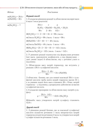 117
  § 24. Обчислення кількості речовини, маси або об’єму продукту...
Відомо:
m(H2
SO4
) = 29,4 г
m(NaOH) = 30 г
Розв’язання
Перший спосіб
1. Складаємо рівняння реакції та обчислюємо молярні маси
й маси 1 моль реагентів:
29,4 г х у
H2
SO4
+ 2NaOH = Na2
SO4
+ 2H2
O.
98 г 2 ∙ 40 г 142 г
М(H2
SO4
) = 1 ∙ 2 + 32 + 16 ∙ 4 = 98 г/моль;
m(1моль H2
SO4
) = 98 г/моль ∙ 1 моль = 98 г.
М(NaOH) = 23 + 16 + 1 = 40 г/моль;
m(1моль NaOH) = 40 г/моль ∙ 1 моль = 40 г.
М(Na2
SO4
) = 23 ∙ 2 + 32 + 16 ∙ 4 = 142 г/моль;
m(1моль Na2
SO4
) = 132 г/моль ∙ 1 моль = 142 г.
2. У рівнянні реакції підписуємо під формулами речовин
їхні маси, ураховуючи коефіцієнти, а над формулами —
дані умови задачі й обчислюємо, яку з речовин узято в
надлишку.
3. Обчислюємо масу натрій гідроксиду, що вступить у
реакцію з 29,4 г сульфатної кислоти:
х =
29,4 г ∙ 2 ∙ 40 г
98 г
= 24 г (NaOH).
З обчислень бачимо, що для повної взаємодії 29,4 г суль­
фат­ної кислоти треба взяти натрій гідроксид масою 24 г,
а за умовою задачі його маса становить 30 г. Отже, натрій
гідроксид — у надлишку, а розрахунок здійснюємо за масою
сульфатної кислоти.
4. Складаємо пропорцію та обчислюємо масу натрій суль­
фа­ту:
у =
29,4 г ∙ 142 г
98 г
= 42,6 г (Na2
SO4
).
Відповідь: маса утвореного натрій сульфату становить
42,6 г.
Другий спосіб
1. З рівняння реакції бачимо, що за взаємодії сульфатної
кислоти кількістю речовини 1 моль витрачається натрій
гідроксид кількістю речовини 2 моль та утворюється натрій
сульфат кількістю речовини 1 моль.
m(Na2
SO4
) — ?
 
