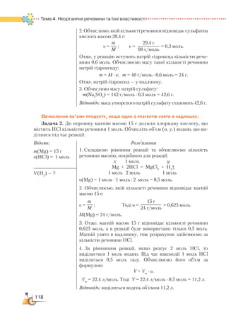 118
Тема 4. Неорганічні речовини та їхні властивості
2. Обчислимо, якій кількості речовини відповідає сульфатна
кислота масою 29,4 г:
υ =
m
М
; υ =
29,4 г
98 г/моль
= 0,3 моль.
Отже, у реакцію вступить натрій гідроксид кількістю речо­
ви­ни 0,6 моль. Обчислюємо масу такої кількості речовини
натрій гідроксиду:
m = М ∙ υ; m = 40 г/моль ∙ 0,6 моль = 24 г.
Отже, натрій гідроксид — у надлишку.
3. Обчислимо масу натрій сульфату:
m(Na2
SO4
) = 142 г/моль ∙ 0,3 моль = 42,6 г.
Відповідь: маса утвореного натрій сульфату становить 42,6 г.
Обчислення об’єму продукту, якщо один з реагентів узято в надлишку.
Задача 2. До порошку магнію масою 15 г долили хлоридну кислоту, що
містить HCl кількістю речовини 1 моль. Обчисліть об’єм (н. у.) водню, що ви-
ділився під час реакції.
Відомо:
m(Mg) = 15 г
υ(HCl) = 1 моль
Розв’язання
1. Складаємо рівняння реакції та обчислюємо кількість
речовини магнію, потрібного для реакції:
х 1 моль у
Mg + 2HCl = MgCl2
+ H2
↑.
1 моль 2 моль 1 моль
υ(Mg) = 1 моль ∙ 1 моль : 2 моль = 0,5 моль.
2. Обчислюємо, якій кількості речовини відповідає магній
масою 15 г:
υ =
m
М
; Тоді υ =
15 г
24 г/моль
= 0,625 моль.
М(Mg) = 24 г/моль.
3. Отже, магній масою 15 г відповідає кількості речовини
0,625 моль, а в реакції буде використано тільки 0,5 моль.
Магній узято в надлишку, тож розрахунок здійснюємо за
кількістю речовини HCl.
4. За рівнянням реакції, якщо реагує 2 моль HCl, то
виділяється 1 моль водню. Під час взаємодії 1 моль HCl
виділиться 0,5 моль газу. Обчислюємо його об’єм за
формулою:
V = Vm
∙ υ.
Vm
= 22,4 л/моль. Тоді V = 22,4 л/моль ∙ 0,5 моль = 11,2 л.
Відповідь: виділиться водень об’ємом 11,2 л.
V(H2
) — ?
 