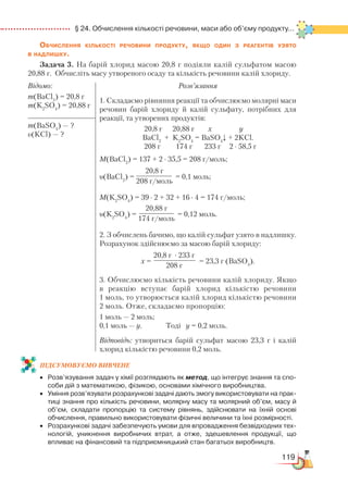 119
  § 24. Обчислення кількості речовини, маси або об’єму продукту...
Обчислення кількості речовини продукту, якщо один з реагентів узято
в надлишку.
Задача 3. На барій хлорид масою 20,8 г подіяли калій сульфатом масою
20,88 г. Обчисліть масу утвореного осаду та кількість речовини калій хлориду.
Відомо:
m(BaCl2
) = 20,8 г
m(K2
SO4
) = 20,88 г
Розв’язання
1. Складаємо рівняння реакції та обчислюємо молярні маси
речовин барій хлориду й калій сульфату, потрібних для
реакції, та утворених продуктів:
20,8 г 20,88 г х у
BaCl2
+ K2
SO4
= BaSO4
↓ + 2KCl.
208 г 174 г 233 г 2 ∙ 58,5 г
М(BaCl2
) = 137 + 2 ∙ 35,5 = 208 г/моль;
υ(BaCl2
) =
20,8 г
208 г/моль
= 0,1 моль;
М(K2
SO4
) = 39 ∙ 2 + 32 + 16 ∙ 4 = 174 г/моль;
υ(K2
SO4
) =
20,88 г
174 г/моль
= 0,12 моль.
2. З обчислень бачимо, що калій сульфат узято в надлишку.
Розрахунок здійснюємо за масою барій хлориду:
х =
20,8 г ∙ 233 г
208 г
= 23,3 г (BаSO4
).
3. Обчислюємо кількість речовини калій хлориду. Якщо
в реакцію вступає барій хлорид кількістю речовини
1 моль, то утворюється калій хлорид кількістю речовини
2 моль. Отже, складаємо пропорцію:
1 моль — 2 моль;
0,1 моль — у. Тоді у = 0,2 моль.
Відповідь: утвориться барій сульфат масою 23,3 г і калій
хлорид кількістю речовини 0,2 моль.
m(BaSO4
) — ?
υ(KCl) — ?
ПІД­СУ­МО­ВУ­Є
­
МО ВИВЧЕНЕ
•	 Розв’язування задач у хімії розглядають як метод, що інтегрує знання та спо­
соби дій з математикою, фізикою, основами хімічного виробництва.
•	 Уміння розв’язувати розрахункові задачі дають змогу використовувати на прак­
тиці знання про кількість речовини, молярну масу та молярний об’єм, масу й
об’єм, складати пропорцію та систему рівнянь, здійснювати на їхній основі
обчислення, правильно використовувати фізичні величини та їхні розмірності.
•	 Розрахункові задачі забезпечують умови для впровадження безвідходних тех­
нологій, уникнення виробничих втрат, а отже, здешевлення продукції, що
впливає на фінансовий та підприємницький стан багатьох виробництв.
 