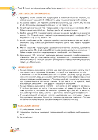 120
Тема 4. Неорганічні речовини та їхні властивості
ЗАВ­ДАН­НЯ ДЛЯ СамоКОН­ТРО­ЛЮ
1.	 Купрум(ІІ) оксид масою 32 г прореагував з розчином нітратної кислоти, що
містив кислоту масою 31,5 г. Обчисліть масу утвореного купрум(ІІ) нітрату.
2.	 На залізо масою 12 г подіяли хлоридною кислотою, що містить HCl масою
21,9 г. Обчисліть об’єм виділеного газу (н. у.). Назвіть газ.
3.	 Натрій карбонат масою 74,2 г прореагував з нітратною кислотою масою 94,5 г.
Обчисліть масу натрій нітрату й об’єм газу (н. у.), що утворилися.
4.	 Срібло масою 2,16 г прореагувало з концентрованою сульфатною кислотою
масою 22 г. Обчисліть масу та кількість речовини аргентум(І) сульфату й об’єм
виділеного газу (н. у.). Назвіть газ.
5.	 Калій сульфід масою 44 г прореагував із сульфатною кислотою масою 40 г.
Обчисліть масу та кількість речовини утвореної солі й газу. Назвіть продукти
реакції.
6.	 Магній масою 15 г прореагував з розведеною нітратною кислотою, що містила
кислоту масою 63 г. У цій реакції Нітроген відновився до ступеня окиснення +1.
Обчисліть масу та кількість речовини утвореної солі й газу. Назвіть газ.
7.	 Цинк масою 19,5 г вступив у взаємодію з концентрованою сульфатною кисло­
тою масою 44 г, упродовж якої Сульфур відновився до ступеня окиснення –2.
Обчисліть маси та кількості речовин цинк сульфату та води й об’єм утвореного
газу (н. у.). Назвіть газ.
ЦІКАВО ЗНАТИ
•	 Концентрована сульфатна кислота має здатність поглинати вологу, тож її
застосовують як осушувач. Це можна спостерігати, виконавши дослід.
У хімічний стакан насиплемо порошок сахарози (цукрову пудру), додамо
невелику кількість води, розмішаємо скляною паличкою й обережно доллємо
концентровану сульфатну кислоту. Через деякий час утвориться чорна маса,
що підніматиметься до верху стакана. Чорна маса — це вуглець, який
виштовхується газами — cульфур(ІV) і карбон(ІV) оксидами.
•	 Концентрована сульфатна кислота — небезпечна для здоров’я речовина.﻿
У разі потрапляння на шкіру спричиняє опіки, які важко лікувати. Якщо ж
таке трапилося, потрібно насамперед промити вражене місце великою
кількістю проточної води, а потім — розчином натрій гідрогенкарбонату.
•	 У концентрованій нітратній кислоті самозаймаються скипидар і тирса.
Наслідком потрапляння її на шкіру є поява жовтих плям, оскільки з білками
нітратна кислота утворює речовини яскраво-жовтого кольору.
Навчальний
проект
1. Штучні алмази в техніці.
2. Неорганічні речовини у фармації (або домашній аптечці) і харчовій промисло­
вості.
3. Кислотні дощі.
 