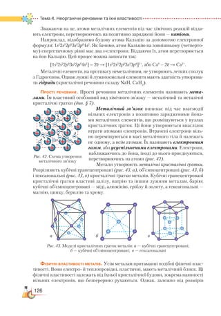126
Тема 4. Неорганічні речовини та їхні властивості
Зважаючи на це, атоми металічних елементів під час хімічних реакцій відда-
ють електрони, перетворюючись на позитивно заряджені йони — катіони.
Наприклад, відобразимо будову атома Кальцію за допомогою електронної
формули: 1s2
2s2
2p6
3s2
3p6
4s2
. Як бачимо, атом Кальцію на зовнішньому (четверто-
му) енергетичному рівні має два s-електрони. Віддаючи їх, атом перетворюється
на йон Кальцію. Цей процес можна записати так:
[1s2
2s2
2p6
3s2
3p6
4s2
] – 2ē → [1s2
2s2
2p6
3s2
3p6
]2+
, або Са0
– 2ē → Са2+
.
Металічні елементи, на противагу неметалічним, не утворюють летких сполук
з Гідрогеном. Однак лужні й лужноземельні елементи мають здатність утворюва-
ти гідриди (кристалічні речовини складу NaH, CaH2
).
Прості речовини. Прості речовини металічних елементів називають мета­
лами. Їм властивий особливий вид хімічного зв’язку — металічний та металічні
кристалічні ґратки (див. § 7).
Металічний зв’язок виникає під час взаємодії
вільних електронів з позитивно зарядженими йона-
ми металічних елементів, що розміщуються у вузлах
кристалічних ґраток. Ці йони утворюються внаслідок
втрати атомами електронів. Втрачені електрони віль-
но переміщуються в масі металічного тіла й належать
не одному, а всім атомам. Їх називають електронним
газом, або усуспільненими електронами. Електрони,
наближаючись до йона, іноді до нього приєднуються,
перетворюючись на атоми (рис. 42).
Метали утворюють металічні кристалічні ґратки.
Розрізняють кубічні гранецентровані (рис. 43, а), об’ємноцентровані (рис. 43, б)
і гексагональні (рис. 43, в) кристалічні ґратки металів. Кубічні гранецентровані
кристалічні ґратки властиві залізу, натрію та іншим лужним металам, барію;
кубічні об’ємноцентровані — міді, алюмінію, сріблу й золоту, а гексагональні —
магнію, цинку, берилію та хрому.
Фізичні властивості металів. Усім металам притаманні подібні фізичні влас-
тивості. Вони електро- й теплопровідні, пластичні, мають металічний блиск. Ці
фізичні властивості залежать від їхньої кристалічної будови, зокрема наявності
вільних електронів, що безперервно рухаються. Однак, залежно від розмірів
Рис. 42. Схема утворення
металічного зв’язку
а б в
Рис. 43. Моделі кристалічних ґраток металів: а — кубічні гранецентровані;
б — кубічні об’ємноцентровані; в — гексагональні
 