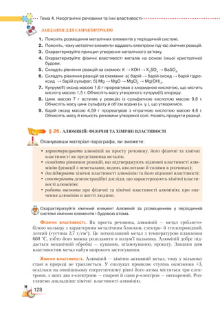128
Тема 4. Неорганічні речовини та їхні властивості
ЗАВ­ДАН­НЯ ДЛЯ СамоКОН­ТРО­ЛЮ
1.	Поясніть розміщення металічних елементів у періодичній системі.
2.	 Поясніть, чому металічні елементи віддають електрони під час хімічних реакцій.
3.	 Охарактеризуйте принцип утворення металічного зв’язку.
4.	 Охарактеризуйте фізичні властивості металів на основі їхньої кристалічної
будови.
5.	 Складіть рівняння реакцій за схемою: К → КОН → К2
SO4
→ BaSО4
.
6.	 Складіть рівняння реакцій за схемами: а) барій → барій оксид → барій гідро­
ксид  → барій сульфат; б) Mg → MgO → MgCl2
→ Mg(OH)2
.
7.	 Купрум(ІІ) оксид масою 1,6 г прореагував з хлоридною кислотою, що містить
кислоту масою 1,5 г. Обчисліть масу утвореного купрум(ІІ) хлориду.
8.	 Цинк масою 7 г вступив у реакцію із сульфатною кислотою масою 9,8 г.
Обчисліть масу цинк сульфату й об’єм водню (н. у.), що утворилися.
9.	 Барій оксид масою 4,59 г прореагував з нітратною кислотою масою 4,6 г.
Обчисліть масу й кількість речовини утвореної солі. Назвіть продукти реакції.
§ 26.
 
АЛЮМІНІЙ: ФІЗИЧНІ ТА ХІМІЧНІ ВЛАСТИВОСТІ
Опанувавши матеріал параграфа, ви зможете:
•	характеризувати алюміній як просту речовину, його фізичні та хімічні
властивості як представника металів;
•	складати рівняння реакцій, що підтверджують відновні властивості алю-
мінію (реакції з неметалами, водою, кислотами й солями в розчинах);
•	досліджувати хімічні властивості алюмінію та його відновні властивості;
•	спостерігати демонстраційні досліди, що характеризують хімічні власти-
вості алюмінію;
•	робити висновки про фізичні та хімічні властивості алюмінію; про зна-
чення алюмінію в житті людини.
Охарактеризуйте хімічний елемент Алюміній за розміщенням у періодичній
си­стемі хімічних елементів і будовою атома.
Фізичні властивості. Як проста речовина, алюміній — метал сріб­лясто-
білого кольору з характерним металічним блиском, електро- й теплопровідний,
легкий (густина 2,7 г/см3
). Це легкоплавкий метал з температурою плавлення
660 °С, тобто його можна розплавити в полум’ї пальника. Алюміній добре під-
дається механічній обробці — куванню, штампуванню, прокату. Завдяки цим
властивостям метал набув широкого застосування.
Хімічні властивості. Алюміній — хімічно активний метал, тому у вільному
стані в природі не трапляється. У сполуках проявляє ступінь окиснення +3,
оскільки на зовнішньому енергетичному рівні його атома містяться три елек­
трони, з яких два s-електрони — спарені й один р-електрон — неспарений. Роз-
глянемо докладніше хімічні властивості алюмінію.
 