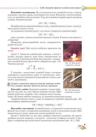 129
  § 26. Алюміній: фізичні та хімічні властивості
Взаємодія з неметалами. Як усі активні метали, алюміній вступає в хімічну
взаємодію з киснем, сіркою, галогенами й вуглецем. Взаємодія з киснем відбува-
ється за звичайних умов на повітрі. Тому всі алюмінієві вироби вкриті оксидною
плівкою. Рівняння реакції:
4Al + 3O2
= 2Al2
O3
.
Подрібнений до порошкоподібного стану, алюміній швидко згоряє з виділен-
ням великої кількості тепла.
За нагрівання алюміній реагує з вуглецем, утворюючи алюміній карбід:
4Al + 3С = Al4
С3
.
Дуже цікавою є реакція взаємодії алюмінію з йодом. Її можна спостерігати в
лабораторії.
Проведемо демонстраційний дослід, дотримуючись
правил безпеки.
Зверніть увагу! Цей дослід необхідно проводити під
тягою.
Дослід 1. Змішаємо алюмінієвий порошок з йодом і
додамо декілька крапель води (воду використаємо як
каталізатор). Спостерігаємо бурхливу реакцію з утворен-
ням алюміній йодиду фіолетового забарвлення (рис. 45).
Рівняння реакції:
		
2Al + 3I2
= 2Al3+
I3
–
.
У реакціях з неметалами алюміній віддає електрони
зов­нішнього енергетичного рівня й окиснюється, неме­
тали приєднують електрони й відновлюються. Отже, алю-
міній є відновником.
Складіть самостійно рівняння реакцій взаємодії алюмі­
нію з хлором і бромом. Визначте окисник і відновник.
Взаємодія з водою. Взаємодія алюмінію з водою відбу-
вається так само, як у всіх хімічно активних металах. Щоб
реакція відбулася, потрібно з його поверхні зняти оксидну
плівку. Це можна зробити, наприклад, за допомогою наждачного паперу.
Алюміній витісняє водень з води, й утворюється алюміній гідроксид (рис. 46),
що відображає рівняння реакції:
2Al + 6H2
O = 2Al(OH)3
↓ + 3H2
↑.
Взаємодія з кислотами. Алюміній реагує з хлоридною та розведеною суль-
фатною кислотами з утворенням відповідних солей та виділенням водню. Щоб
переконатися в цьому, проведемо демонстраційний дослід.
Дослід 2. Помістимо на дно двох пробірок шматочки алюмінію. До першої
пробірки доллємо хлоридну, а до другої — розведену сульфатну кислоти. У про-
бірці з хлоридною кислотою водень виділяється інтенсивніше (рис. 47, с. 130).
6ē
0 0
Рис. 46. Взаємодія
алюмінію з водою
Рис. 45. Взаємодія
алюмінію з йодом
 