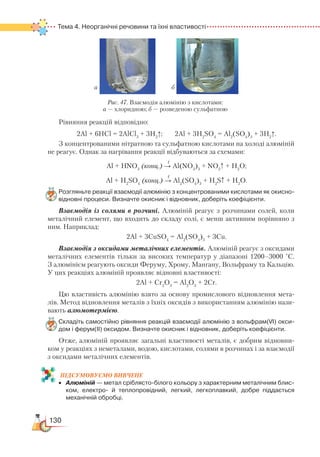 130
Тема 4. Неорганічні речовини та їхні властивості
Рівняння реакцій відповідно:
2Al + 6HCl = 2AlCl3
+ 3H2
↑; 2Al + 3H2
SO4
= Al2
(SO4
)3
+ 3H2
↑.
З концентрованими нітратною та сульфатною кислотами на холоді алюміній
не реагує. Однак за нагрівання реакції відбуваються за схемами:
t
Al + HNO3
(конц.) → Al(NO3
)3
+ NO2
↑ + H2
O;
t
Al + H2
SO4
(конц.) → Al2
(SO4
)3
+ H2
S↑ + H2
O.
Розгляньте реакції взаємодії алюмінію з концентрованими кислотами як окисно-
відновні процеси. Визначте окисник і відновник, доберіть коефіцієнти.
Взаємодія із солями в розчині. Алюміній реагує з розчинами солей, коли
металічний елемент, що входить до складу солі, є менш активним порівняно з
ним. Наприклад:
2Al + 3CuSO4
= Al2
(SO4
)3
+ 3Cu.
Взаємодія з оксидами металічних елементів. Алюміній реагує з оксидами
металічних елементів тільки за високих температур у діапазоні 1200–3000 °С.
З алюмінієм реагують оксиди Феруму, Хрому, Мангану, Вольфраму та Кальцію.
У цих реакціях алюміній проявляє відновні властивості:
2Al + Cr2
O3
= Al2
O3
+ 2Cr.
Цю властивість алюмінію взято за основу промислового відновлення мета-
лів. Метод відновлення металів з їхніх оксидів з використанням алюмінію нази-
вають алюмотермією.
Складіть самостійно рівняння реакцій взаємодії алюмінію з вольфрам(VІ) окси­
дом і ферум(ІІ) оксидом. Визначте окисник і відновник, доберіть коефіцієнти.
Отже, алюміній проявляє загальні властивості металів, є добрим відновни-
ком у реакціях з неметалами, водою, кислотами, солями в розчинах і за взаємодії
з оксидами металічних елементів.
ПІД­СУ­МО­ВУ­Є
­
МО ВИВЧЕНЕ
•	 Алюміній — метал сріблясто-білого кольору з характерним металічним блис­
ком, електро-  й теплопровідний, легкий, легкоплавкий, добре піддається
механічній обробці.
ба
Рис. 47. Взаємодія алюмінію з кислотами:
а — хлоридною; б — розведеною сульфатною
 