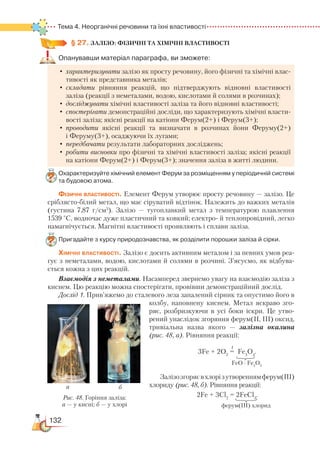132
Тема 4. Неорганічні речовини та їхні властивості
§ 27.
 
ЗАЛІЗО: ФІЗИЧНІ ТА ХІМІЧНІ ВЛАСТИВОСТІ
Опанувавши матеріал параграфа, ви зможете:
•	характеризувати залізо як просту речовину, його фізичні та хімічні влас-
тивості як представника металів;
•	складати рівняння реакцій, що підтверджують відновні властивості
заліза (реакції з неметалами, водою, кислотами й солями в розчинах);
•	досліджувати хімічні властивості заліза та його відновні властивості;
•	спостерігати демонстраційні досліди, що характеризують хімічні власти-
вості заліза; якісні реакції на катіони Ферум(2+) і Ферум(3+);
•	проводити якісні реакції та визначати в розчинах йони Феруму(2+)
і Феруму(3+), осаджуючи їх лугами;
•	передбачати результати лабораторних досліджень;
•	робити висновки про фізичні та хімічні властивості заліза; якісні реакції
на катіони Ферум(2+) і Ферум(3+); значення заліза в житті людини.
Охарактеризуйте хімічний елемент Ферум за розміщенням у періодичній си­стемі
та будовою атома.
Фізичні властивості. Елемент Ферум утворює просту речовину — залізо. Це
сріблясто-білий метал, що має сіруватий відтінок. Належить до важких металів
(густина 7,87 г/см3
). Залізо — тугоплавкий метал з температу­рою плавлення
1539 °С, водночас дуже пластичний та ковкий; електро- й теплопровід­ний, легко
намагнічується. Магнітні властивості проявляють і сплави заліза.
Пригадайте з курсу природознавства, як розділити порошки заліза й сірки.
Хімічні властивості. Залізо є досить активним металом і за певних умов реа-
гує з неметалами, водою, кислотами й солями в розчині. З’ясуємо, як відбува-
ється кожна з цих реакцій.
Взаємодія з неметалами. Насамперед звернемо увагу на взаємодію заліза з
киснем. Цю реакцію можна спостерігати, провівши демонстраційний дослід.
Дослід 1. Прив’яжемо до сталевого леза запалений сірник та опустимо його в
колбу, наповнену киснем. Метал яскраво зго­
ряє, розбризкуючи в усі боки іскри. Це утво­
рений унаслідок згоряння ферум(ІІ, ІІІ) оксид,
тривіальна назва якого — залізна окалина
(рис. 48, а). Рівняння реакції:
t
3Fe + 2O2
= Fe3
O4
.
Залізозгоряєвхлорізутвореннямферум(ІІІ)
хлориду (рис. 48, б). Рівняння реакції:
2Fe + 3Cl2
= 2FeCl3
.
                                                                        
Рис. 48. Горіння заліза:
а — у кисні; б — у хлорі
FeO ∙ Fe2
O3
ферум(ІІІ) хлорид
ба
 