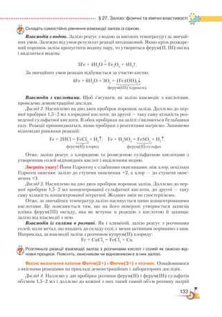 133
  § 27. Залізо: фізичні та хімічні властивості
Складіть самостійно рівняння взаємодії заліза із сіркою.
Взаємодія з водою. Залізо реагує з водою за високих температур і за звичай-
них умов. Залежно від умов результат реакції неоднаковий. Якщо крізь розжаре-
ний порошок заліза пропустити водяну пару, то утвориться ферум(ІІ, ІІІ) оксид
і виділиться водень:
t
3Fe + 4H2
O = Fe3
O4
+ 4H2
↑.
За звичайних умов реакція відбувається за участю кисню:
4Fe + 6H2
O + 3O2
= 4Fe(OH)3
↓.
Взаємодія з кислотами. Щоб з’ясувати, як залізо взаємодіє з кислотами,
проведемо демонстраційні досліди.
Дослід 2. Насиплемо на дно двох пробірок порошок заліза. Доллємо до пер-
шої пробірки 1,5–2 мл хлоридної кислоти, до другої — таку саму кількість роз-
веденої сульфатної кислоти. В обох пробірках на залізі з’являються бульбашки
газу. Реакції пришвидшаться, якщо пробірки з реагентами нагріємо. Запишемо
відповідні рівняння реакцій:
Fe + 2HCl = FeCl2
+ H2
↑; Fe + H2
SO4
= FeSO4
+ H2
↑.
Отже, залізо реагує з хлоридною та розведеною сульфатною кислотами з
утворенням солей відповідних кислот і виділенням водню.
Зверніть увагу! Йони Гідрогену є слабшими окисниками, ніж хлор, оскільки
Гідроген окиснює залізо до ступеня окиснення +2, а хлор — до ступеня окис-
нення +3.
Дослід 3. Насиплемо на дно двох пробірок порошок заліза. Доллємо до пер-
шої пробірки 1,5–2 мл концентрованої сульфатної кислоти, до другої — таку
саму кількість концентрованої нітратної. Жодних змін не спостерігаємо.
Отже, за звичайних температур залізо пасивується цими концентрованими
кислотами. Це пояснюється тим, що на його поверхні утворюється захисна
плівка ферум(ІІІ) оксиду, яка не вступає в реакцію з кислотою й захищає
залізо від взаємодії з нею.
Взаємодія із солями в розчині. Як і алюміній, залізо реагує з розчинами
солей, коли метал, що входить до складу солі, є менш активним порівняно з ним.
Наприклад, за взаємодії заліза з розчином купрум(II) хлориду:
Fe + CuCl2
= FeCl2
+ Cu.
Розгляньте реакції взаємодії заліза з розчинами кислот і солей як окисно-від­
новні процеси. Поясніть, окисником чи відновником є в них залізо.
Якісне визначення катіонів Ферум(2+) і Ферум(3+) у розчині. Ознайомимося
з якісними реакціями на прикладі демонстраційних і лабораторних дослідів.
Дослід 4. Наллємо у дві пробірки розчини ферум(II) і ферум(III) сульфатів
об’ємом 1,5–2 мл і доллємо до кожної з них такий самий об’єм розчину натрій
ферум(ІІІ) гідроксид
ферум(ІІ) хлорид ферум(ІІ) сульфат
 