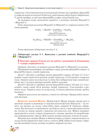 134
Тема 4. Неорганічні речовини та їхні властивості
гідроксиду. Спостерігаючи результати реакцій, бачимо, що в пробірці з ферум(II)
сульфатом випав зеленувато-білий осад, який швидко набув бурого забарвлення.
У другій пробірці, де містився ферум(III) сульфат, випав бурий осад.
За кольором осадів визначаємо наявність у розчинах катіонів Ферум(2+)
і Ферум(3+).
Отже, реактивом на катіони Ферум(2+) і Ферум(3+) є гідроксид-аніони. Рів-
няння реакцій:
FeSO4
+ 2NaOH = Fe(OH)2
↓ + Na2
SO4
;
Fe2
(SO4
)3
+ 6NaOH = 2Fe(OH)3
↓ + 3Na2
SO4
.
Тепер проведемо лабораторні досліди 3–4.
Лабораторні досліди 3–4. Виявлення в розчині катіонів Феруму(2+)
і Феруму(3+)
Повторіть правила безпеки під час роботи з реактивами й обладнанням
і суворо дотримуйтеся їх.
Завдання. Дослідіть, як виявити катіони Ферум(2+) і Ферум(3+) у розчині.
Обладнання та реактиви: дві пробірки, екран, розчини ферум(ІІ) хлориду та
ферум(ІІІ) нітрату, натрій гідроксиду.
Дослід 1. Налийте в пробірку розчин ферум(ІІ) хлориду об’ємом 1,5–2 мл і
додайте такий самий об’єм розчину натрій гідроксиду. Спостерігайте утворення
осаду. Зверніть увагу на колір осаду та зміну його забарвлення через деякий про-
міжок часу. Складіть рівняння реакцій, зробіть висновок.
Дослід 2. Налийте в пробірку розчин ферум(ІІІ) нітрату об’ємом 1,5–2 мл і
додайте такий самий об’єм розчину натрій гідроксиду. Спостерігайте утво-
рення осаду. Зверніть увагу на колір осаду. Складіть рівняння реакції, зробіть
висновок.
Оформте результати досліджень у зошиті як таблицю. Сформулюйте загаль-
ний висновок.
Біологічне значення Феруму. Мікроелемент Ферум відіграє вагому роль в
організмі людини та відповідає за важливі життєві функції. Передусім — це еле-
мент, що входить до складу гемоглобіну крові, надаючи їй червоного забарв-
лення. Він міститься і в еритроцитах, що беруть участь у транспортуванні кисню
від легенів до тканин органів і виведенні вуглекислого газу. Ферум підтримує
працездатність м’язів і сприяє витривалості, захищає організм від хвороботвор-
них мікроорганізмів і вірусів. Цей елемент активно виводить токсини й шлаки.
Важливу роль відіграє Ферум в обміні речовин та енергії, зокрема входить до
складу білків і ферментів, бере участь у синтезі ДНК, обміні холестерину, гормо-
нів щитоподібної залози, впливає на роботу нервової системи.
ферум(ІІ) гідроксид
(зеленувато-білий осад)
ферум(ІІІ) гідроксид
(бурий осад)
 