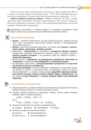 135
  § 27. Залізо: фізичні та хімічні властивості
Основна частка цього мікроелемента міститься в крові (приблизно 60 %),
у печінці, селезінці, м’язах і кістковому мозку — 20 %. Решта використовується
для синтезу ферментів. Загальна маса цього мікроелемента в організмі — 4–5 г.
Добова потреба організму людини у Ферумі становить 10–20 мг, значно
зростаючи при інтенсивних м’язових навантаженнях. Ця кількість мікроеле-
мента має потрапити в організм з їжею, тому надзвичайно важливим для кожної
людини є збалансоване харчування.
Довідайтеся самостійно з інтернет-джерел, які продукти харчування лікарі
радять уживати для підтримання вмісту Феруму в організмі людини.
ПІД­СУ­МО­ВУ­Є
­
МО ВИВЧЕНЕ
•	 Залізо — сріблясто-білий метал, що має сіруватий відтінок, важкий (густина
7,87 г/см3
), тугоплавкий, пластичний, ковкий, електро-  й теплопровідний,
легко намагнічується.
•	 Залізо є достатньо активним металом і за певних умов реагує з немета-
лами, водою, кислотами, солями в розчині.
•	 Взаємодіє з неметалами за нагрівання, утворюючи бінарні сполуки.
Продуктами взаємодії розжареного порошку заліза з водяною парою є
залізна окалина й водень, а за звичайних умов (за наявності кисню) —
ферум(ІІІ) гідроксид.
•	 Залізо реагує з хлоридною та розведеною сульфатною кислотами за
нагрівання з утворенням солей Ферум(2+) і виділенням водню.
•	 За звичайних умов залізо з концентрованими сульфатною та нітратною
кислотами не реагує, пасивується.
•	 Якісними реакціями на катіони Ферум(2+) і Ферум(3+) є взаємодія сполук,
що містять ці катіони, з розчинами лугів. За взаємодії сполук, що містять
катіо­ни Ферум(2+), з лугами в осад випадає ферум(ІІ) гідроксид зелену-
вато-білого кольору, який на повітрі набуває бурого забарвлення. Під
час реакції сполук Ферум(3+) з лугами випадає бурий осад ферум(ІІІ)
гідроксид.
ЗАВ­ДАН­НЯ ДЛЯ СамоКОН­ТРО­ЛЮ
1.	 Охарактеризуйте: а) елемент Ферум за розміщенням у періодичній системі та
будовою атома; б) фізичні та хімічні властивості заліза.
2.	 Складіть рівняння реакцій за наведеною схемою. Укажіть умови перебігу
реакцій, назвіть утворені речовини.
      			
FeCl2
→ Fe(OH)2
→ FeO → Fe
	
Fe
       		
FeCl3
→ Fe(OH)3
→ Fe2
O3
→ Fe → Fe2
(SO4
)3
3.	 Позначте агрегатний стан заліза за звичайних умов.
	
А  твердий      Б  рідкий      В газоподібний       Г  плазма
4.	 Позначте дві фізичні властивості заліза.
	
А  крихкість			 В  електропровідність
	 Б  пластичність   	 Г   нетеплопровідність
 