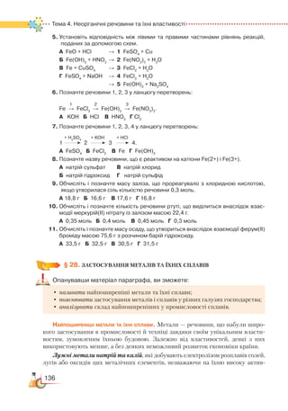 136
Тема 4. Неорганічні речовини та їхні властивості
5.	Установіть відповідність між лівими та правими частинами рівнянь реакцій,
поданих за допомогою схем.
	
А  FeO + HCl			 →	 1 FeSO4
+ Cu
	
Б  Fe(OH)3
+ HNO3
	
→	 2 Fe(NO3
)3
+ H2
O
	
В Fe + CuSO4
		
→	 3 FeCl2
+ H2
O
	
Г FeSO4
+ NaOH	 →	 4 FeCl3
+ H2
O
							
→	 5 Fe(OH)2
+ Na2
SO4
6. Позначте речовини 1, 2, 3 у ланцюгу перетворень:
1 2 3
	
Fe  →  FeCl3
  
→  Fe(OH)3
  
→  Fe(NO3
)3
.
	
А KOH   Б  HCl    В HNO3
   
Г Cl2
7.	Позначте речовини 1, 2, 3, 4 у ланцюгу перетворень:
  	    + H2
SO4
        
+ KOH          + HCl
	
1     
      
2      
      
3     
       
4.
	
А FeSO4
   
Б  FeCl2
    
В  Fe   Г Fe(OH)2
8.	Позначте назву речовини, що є реактивом на катіони Fe(2+) і Fe(3+).
	
А натрій сульфат		 В  натрій хлорид    
	 Б натрій гідроксид	 Г   натрій сульфід
9.	Обчисліть і позначте масу заліза, що прореагувало з хлоридною кислотою,
якщо утворилася сіль кількістю речовини 0,3 моль.
	
А 18,8 г   Б  16,6 г    В 17,6 г   Г 16,8 г
10.	Обчисліть і позначте кількість речовини ртуті, що виділиться внаслідок взає­
модії меркурій(ІІ) нітрату із залізом масою 22,4 г.
	
А 0,35 моль   Б  0,4 моль    В 0,45 моль   Г  0,3 моль
11.	Обчисліть і позначте масу осаду, що утвориться внаслідок взаємодії ферум(ІІ)
броміду масою 75,6 г з розчином барій гідроксиду.
	
А  33,5 г   Б  32,5 г   В 30,5 г   Г  31,5 г
§ 28.
 
ЗАСТОСУВАННЯ МЕТАЛІВ ТА ЇХНІХ СПЛАВІВ
Опанувавши матеріал параграфа, ви зможете:
•	називати найпоширеніші метали та їхні сплави;
•	пояснювати застосування металів і сплавів у різних галузях господарства;
•	аналізувати склад найпоширеніших у промисловості сплавів.
Найпоширеніші метали та їхні сплави. Метали — речовини, що набули широ-
кого застосування в промисловості й техніці завдяки своїм унікальним власти-
востям, зумовленим їхньою будовою. Залежно від властивостей, деякі з них
використовують менше, а без деяких неможливий розвиток економіки країни.
Лужні метали натрій та калій, які добувають електролізом розплавів солей,
лугів або оксидів цих металічних елементів, незважаючи на їхню високу актив-
 