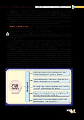 139
  § 28. Застосування металів та їхніх сплавів
Силуміни — сплави, які, крім алюмінію, мають високий вміст силіцію
(3–26  %). До їхнього складу також входять магній (0,2–1,5 %), мідь (1–4 %),
цинк (2–4 %), хром (0,2–0,4 %), нікель (0,8–2 %), титан (0,05–1,5 %). Їх викорис-
товують у виробництві машин для сільськогосподарських потреб, деталей бага-
тьох приладів, коліс в авіа- й автомобілебудуванні.
Терміт — сплав алюмінію з ферум(ІІ, ІІІ) оксидом. Під час використання
виділяє багато тепла, тож його застосовують для зварювання шин.
Залізо та його сплави. Чисте залізо має обмежене використання. Здебіль-
шого засто­совують сплави заліза — чавун і сталь.
Сировиною для виплавлення чавуну є залізні руди.
Пригадайте з курсу географії, що таке руди та де в Україні виявлені поклади
залізних руд і розташовані металургійні заводи з переробки руди на важливі для
металургії сплави.
Під час переробки залізних руд утворюються сплави заліза з вуглецем — чавун
і сталь. Чавун — сплав, що містить у своєму складі 2–4 % Карбону та домішки
мангану, сполук Фосфору, Силіцію та Сульфуру. Великий вміст Карбону в чавуні
робить його крихким і нековким, хоча він твердіший, ніж залізо.
Сталь — сплав, у якому значно менший вміст Карбону (0,1–2 %) і домішок
мангану, сполук Силіцію, Фосфору та Сульфуру. Менший вміст Карбону надає
сталі більшої ковкості та пластичності. Тому її можна штампувати, прокатувати,
кувати. Для поліпшення цих якостей сталь загартовують, тобто розжарену
сталь швидко охолоджують. Гартована сталь значно твердіша. Водночас сталь
з низьким вмістом Карбону загартовуванню не піддають. Для надання сталі пев-
них якостей її легують, тобто додають до неї інші метали. Легувальними мета-
лами найчастіше є хром, вольфрам, нікель, ванадій, манган, молібден, меншою
мірою — титан, кобальт, берилій. А з неметалів — силіцій. Застосування заліза та
його сплавів подано в схемі на рис. 51.
Рис. 51. Схема застосування заліза та його сплавів
 