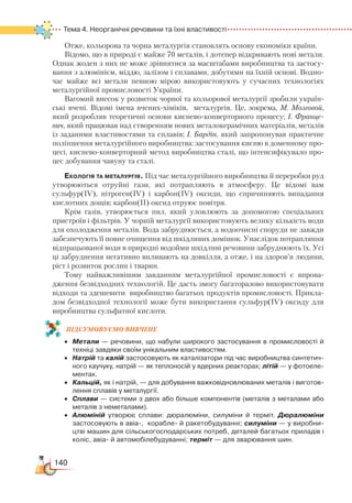 140
Тема 4. Неорганічні речовини та їхні властивості
Отже, кольорова та чорна металургія становлять основу економіки країни.
Відомо, що в природі є майже 70 металів, і дотепер відкривають нові метали.
Однак жоден з них не може зрівнятися за масштабами виробництва та застосу-
вання з алюмінієм, міддю, залізом і сплавами, добутими на їхній основі. Водно-
час майже всі метали певною мірою використовують у сучасних технологіях
металургійної промисловості України.
Вагомий внесок у розвиток чорної та кольорової металургії зробили україн-
ські вчені. Відомі імена вчених-хіміків, металургів. Це, зокрема, М. Мозговой,
який розробляв теоретичні основи киснево-конверторного процесу; І. Франце-
вич, який працював над створенням нових металокерамічних матеріалів, металів
із заданими властивостями та сплавів; І. Бардін, який запропонував практичне
поліпшення металургійного виробництва: застосування кисню в доменному про-
цесі, киснево-конверторний метод виробництва сталі, що інтенсифікувало про-
цес добування чавуну та сталі.
Екологія та металургія. Під час металургійного виробництва й переробки руд
утворюються отруйні гази, які потрапляють в атмосферу. Це відомі вам
сульфур(ІV), нітроген(ІV) і карбон(ІV) оксиди, що спричиняють випадання
кислотних дощів; карбон(ІІ) оксид отруює повітря.
Крім газів, утворюється пил, який уловлюють за допомогою спеціальних
пристроїв і фільтрів. У чорній металургії використовують велику кількість води
для охолодження металів. Вода забруднюється, а водоочисні споруди не завжди
забезпечують її повне очищення від шкідливих домішок. Унаслідок потрапляння
відпрацьованої води в природні водойми шкідливі речовини забруднюють їх. Усі
ці забруднення негативно впливають на довкілля, а отже, і на здоров’я людини,
ріст і розвиток рослин і тварин.
Тому найважливішим завданням металургійної промисловості є впрова-
дження безвідходних технологій. Це дасть змогу багаторазово використовувати
відходи та здешевити виробництво багатьох продуктів промисловості. Прикла-
дом безвідходної технології може бути використання сульфур(ІV) оксиду для
виробництва сульфатної кислоти.
ПІД­СУ­МО­ВУ­Є
­
МО ВИВЧЕНЕ
•	 Метали — речовини, що набули широкого застосування в промисловості й
техніці завдяки своїм унікальним властивостям.
•	 Натрій та калій застосовують як каталізатори під час виробництва синтетич­
ного каучуку, натрій — як теплоносій у ядерних реакторах; літій — у фотоеле­
ментах.
•	 Кальцій, як і натрій, — для добування важковідновлюваних металів і виготов­
лення сплавів у металургії.
•	 Сплави — системи з двох або більше компонентів (металів з металами або
металів з неметалами).
•	 Алюміній утворює сплави: дюралюміни, силуміни й терміт. Дюралюміни
застосовують в авіа-,  корабле- й ракетобудуванні; силуміни — у виробни­
цтві машин для сільськогосподарських потреб, деталей багатьох приладів і
коліс, авіа- й автомобілебудуванні; терміт — для зварювання шин.
 