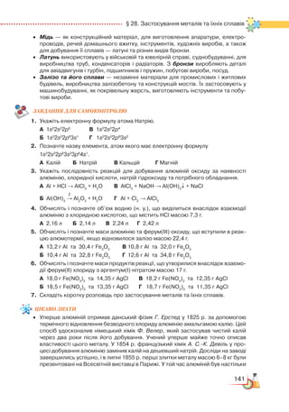 141
  § 28. Застосування металів та їхніх сплавів
•	 Мідь — як конструкційний матеріал, для виготовлення апаратури, електро­
проводів, речей домашнього вжитку, інструментів, художніх виробів, а також
для добування її сплавів — латуні та різних видів бронзи.
•	 Латунь використовують у військовій та ювелірній справі, суднобудуванні, для
виробництва труб, конденсаторів і радіаторів. З бронзи виробляють деталі
для авіадвигунів і турбін, підшипників і пружин, побутові вироби, посуд.
•	 Залізо та його сплави — незамінні матеріали для промислових і житлових
будівель, виробництва залізобетону та конструкцій мостів. Їх застосовують у
машинобудуванні, як покрівельну жерсть, виготовляють інструменти та побу­
тові вироби.
ЗАВ­ДАН­НЯ ДЛЯ СамоКОН­ТРО­ЛЮ
1.	 Укажіть електронну формулу атома Натрію.
	
А  1s2
2s2
2p5
			
В  1s2
2s2
2p4
	
Б  1s2
2s2
2p6
3s1
		
Г  1s2
2s2
2p6
3s2
2.	 Позначте назву елемента, атом якого має електронну формулу
	 1s2
2s2
2p6
3s2
3p6
4s1
.
	
А  Калій		 Б  Натрій			 В Кальцій		 Г Магній
3.	 Укажіть послідовність реакцій для добування алюміній оксиду за наявності
алюмінію, хлоридної кислоти, натрій гідроксиду та потрібного обладнання.
	
А  Al + HCl → AlCl3
+ H2
O		 В  AlCl3
+ NaOH → Al(OH)3
↓ + NaCl
                          
t
	
Б  Al(OH)3
→ Al2
O3
+ H2
O		 Г  Al + Cl2
→ AlCl3
4.	 Обчисліть і позначте об’єм водню (н. у.), що виділиться внаслідок взаємодії
алюмінію з хлоридною кислотою, що містить HCl масою 7,3 г.
	
А  2,16 л		 Б 2,14 л		 В  2,24 л      Г 2,42 л
5.	 Обчисліть і позначте маси алюмінію та ферум(ІІІ) оксиду, що вступили в реак­
цію алюмотермії, якщо відновилося залізо масою 22,4 г.
	
А  13,2 г Al  та  30,4 г Fe2
O3
		
В 10,8 г Al  та  32,0 г Fe2
O3
	
Б  10,4 г Al  та  32,8 г Fe2
O3
		
Г 12,6 г Al  та  34,8 г Fe2
O3
6.	 Обчисліть і позначте маси продуктів реакції, що утворилися внаслідок взаємо­
дії ферум(ІІ) хлориду з аргентум(І) нітратом масою 17 г.
	
А  18,0 г Fe(NO3
)2
  
та  14,35 г AgCl		 В  18,2 г Fe(NO3
)2
  
та  12,35 г AgCl                              
	 Б  18,5 г Fe(NO3
)2
  
та  13,35 г AgCl		 Г   18,7 г Fe(NO3
)2
  
та  11,35 г AgCl
7.	 Складіть коротку розповідь про застосування металів та їхніх сплавів.
цікаво
знати
•	 Уперше алюміній отримав данський фізик Г. Ерстед у 1825 р. за допомогою
термічного відновлення безводного хлориду алюмінію амальгамою калію. Цей
спосіб удосконалив німецький хімік Ф. Велер, який застосував чистий калій
через два роки після його добування. Учений уперше майже точно описав
властивості цього металу. У 1854 р. французький хімік А. С.-К. Девіль у про­
цесі добування алюмінію замінив калій на дешевший натрій. Досліди на заводі
завершились успішно, і в липні 1855 р. перші злитки металу масою 6–8 кг були
презентовані на Всесвітній виставці в Парижі. У той час алюміній був настільки
 